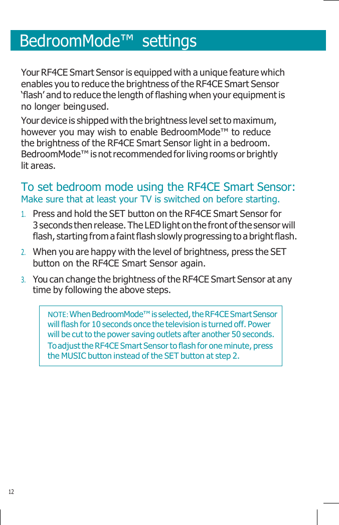       BedroomMode™  settings   Your RF4CE Smart Sensor is equipped with a unique feature which enables you to reduce the brightness of the RF4CE Smart Sensor ‘flash’ and to reduce the length of flashing when your equipment is no longer being used. Your device is shipped with the brightness level set to maximum, however you may wish to enable BedroomMode™ to reduce the brightness of the RF4CE Smart Sensor light in a bedroom. BedroomMode™ is not recommended for living rooms or brightly lit areas. To set bedroom mode using the RF4CE Smart Sensor: Make sure that at least your TV is switched on before starting. 1. Press and hold the SET button on the RF4CE Smart Sensor for 3 seconds then release. The LED light on the front of the sensor will flash, starting from a faint flash slowly progressing to a bright flash. 2. When you are happy with the level of brightness, press the SET button on the RF4CE Smart Sensor again. 3. You can change the brightness of the RF4CE Smart Sensor at any time by following the above steps.           12 NOTE: When BedroomMode™ is selected, the RF4CE Smart Sensor will flash for 10 seconds once the television is turned off. Power will be cut to the power saving outlets after another 50 seconds. To adjust the RF4CE Smart Sensor to flash for one minute, press the MUSIC button instead of the SET button at step 2. 