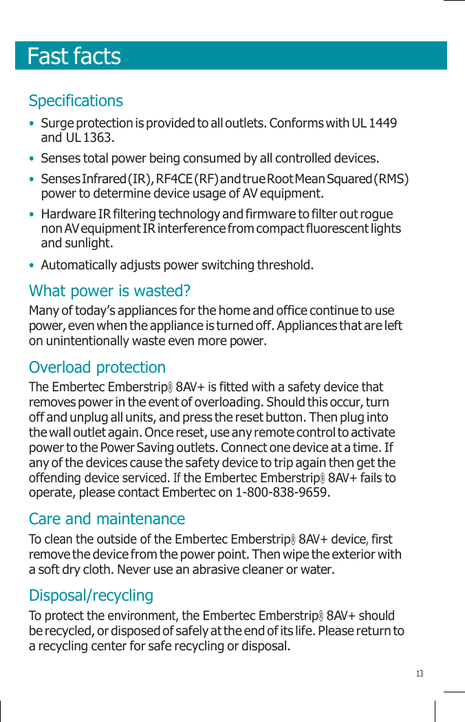       Fast facts    Specifications • Surge protection is provided to all outlets. Conforms with UL 1449 and UL 1363. • Senses total power being consumed by all controlled devices. • Senses Infrared (IR), RF4CE (RF) and true Root Mean Squared (RMS) power to determine device usage of AV equipment. • Hardware IR filtering technology and firmware to filter out rogue non AV equipment IR interference from compact fluorescent lights and sunlight. • Automatically adjusts power switching threshold. What power is wasted? Many of today’s appliances for the home and office continue to use power, even when the appliance is turned off. Appliances that are left on unintentionally waste even more power. Overload protection The Embertec Emberstrip® 8AV+ is fitted with a safety device that removes power in the event of overloading. Should this occur, turn off and unplug all units, and press the reset button. Then plug into the wall outlet again. Once reset, use any remote control to activate power to the Power Saving outlets. Connect one device at a time. If any of the devices cause the safety device to trip again then get the offending device serviced. If the Embertec Emberstrip® 8AV+ fails to operate, please contact Embertec on 1-800-838-9659. Care and maintenance To clean the outside of the Embertec Emberstrip® 8AV+ device, first remove the device from the power point. Then wipe the exterior with a soft dry cloth. Never use an abrasive cleaner or water. Disposal/recycling To protect the environment, the Embertec Emberstrip® 8AV+ should be recycled, or disposed of safely at the end of its life. Please return to a recycling center for safe recycling or disposal.  13 