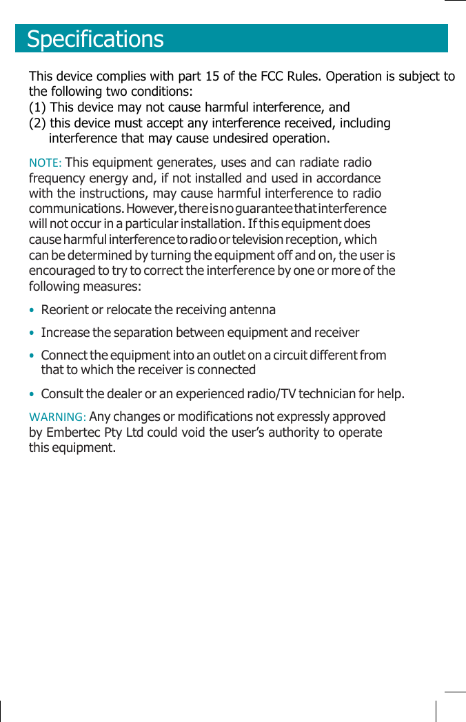      Specifications    This device complies with part 15 of the FCC Rules. Operation is subject to the following two conditions:  (1) This device may not cause harmful interference, and  (2) this device must accept any interference received, including       interference that may cause undesired operation. NOTE: This equipment generates, uses and can radiate radio frequency energy and, if not installed and used in accordance with the instructions, may cause harmful interference to radio communications. However, there is no guarantee that interference will not occur in a particular installation. If this equipment does cause harmful interference to radio or television reception, which can be determined by turning the equipment off and on, the user is encouraged to try to correct the interference by one or more of the following measures: • Reorient or relocate the receiving antenna • Increase the separation between equipment and receiver • Connect the equipment into an outlet on a circuit different from that to which the receiver is connected • Consult the dealer or an experienced radio/TV technician for help. WARNING: Any changes or modifications not expressly approved by Embertec Pty Ltd could void the user’s authority to operate this equipment.              