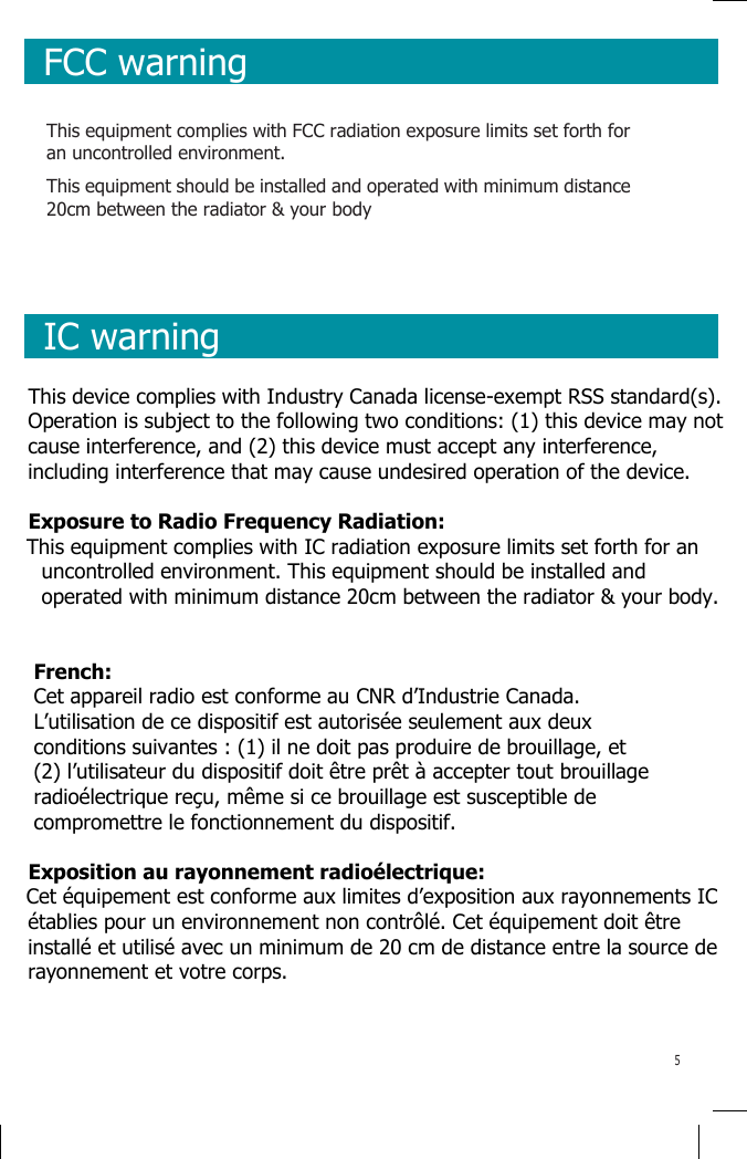      FCC warning    This equipment complies with FCC radiation exposure limits set forth for an uncontrolled environment. This equipment should be installed and operated with minimum distance 20cm between the radiator &amp; your body      IC warning    This device complies with Industry Canada license-exempt RSS standard(s). Operation is subject to the following two conditions: (1) this device may not cause interference, and (2) this device must accept any interference, including interference that may cause undesired operation of the device.  Exposure to Radio Frequency Radiation: This equipment complies with IC radiation exposure limits set forth for an uncontrolled environment. This equipment should be installed and operated with minimum distance 20cm between the radiator &amp; your body.   French:  Cet appareil radio est conforme au CNR d’Industrie Canada. L’utilisation de ce dispositif est autorisée seulement aux deux conditions suivantes : (1) il ne doit pas produire de brouillage, et (2) l’utilisateur du dispositif doit être prêt à accepter tout brouillage radioélectrique reçu, même si ce brouillage est susceptible de compromettre le fonctionnement du dispositif.  Exposition au rayonnement radioélectrique: Cet équipement est conforme aux limites d’exposition aux rayonnements IC établies pour un environnement non contrôlé. Cet équipement doit être installé et utilisé avec un minimum de 20 cm de distance entre la source de rayonnement et votre corps.   5 