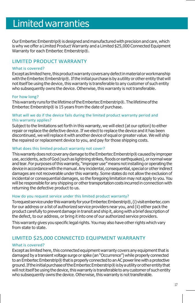        Limited warranties    Our Embertec Emberstrip® is designed and manufactured with precision and care, which is why we offer a Limited Product Warranty and a Limited $25,000 Connected Equipment Warranty for each Embertec Emberstrip®.  LIMITED PRODUCT WARRANTY What is covered? Except as limited here, this product warranty covers any defect in material or workmanship with the Embertec Emberstrip®. If the initial purchase is by a utility or other entity that will not itself be using the device, this warranty is transferable to any customer of such entity who subsequently owns the device. Otherwise, this warranty is not transferable. For how long? This warranty runs for the lifetime of the Embertec Emberstrip®. The lifetime of the Embertec Emberstrip® is 15 years from the date of purchase. What will we do if the device fails during the limited product warranty period and this warranty applies? Subject to the limitations set forth in this warranty, we will elect (at our option) to either repair or replace the defective device. If we elect to replace the device and it has been discontinued, we will replace it with another device of equal or greater value. We will ship the repaired or replacement device to you, and pay for those shipping costs. What does this limited product warranty not cover? This warranty does not cover any damage to the Embertec Emberstrip® caused by improper use, accidents, acts of God (such as lightning strikes, floods or earthquakes), or normal wear and tear. For purposes of this warranty, “improper use” means not installing or operating the device in accordance with the manual. Any incidental, consequential, special or other indirect damages are not recoverable under this warranty. Some states do not allow the exclusion of incidental or consequential damages, so the foregoing limitation may not apply to you. You will be responsible for any shipping or other transportation costs incurred in connection with returning the defective product to us. How do you request service under this limited product warranty? To request service under this warranty for your Embertec Emberstrip®, (i) visit embertec.com for our address or a list of authorized service providers near you, and (ii) either pack the product carefully to prevent damage in transit and ship it, along with a brief description of the defect, to our address, or bring it into one of our authorized service providers. This warranty gives you specific legal rights. You may also have other rights which vary from state to state.  LIMITED $25,000 CONNECTED EQUIPMENT WARRANTY What is covered? Except as limited here, this connected equipment warranty covers any equipment that is damaged by a transient voltage surge or spike (an “Occurrence”) while properly connected to an Embertec Emberstrip® that is properly connected to an AC power line with a protective ground. If the initial purchase of the Embertec Emberstrip® is by a utility or other entity that will not itself be using the device, this warranty is transferable to any customer of such entity who subsequently owns the device. Otherwise, this warranty is not transferable.  17 