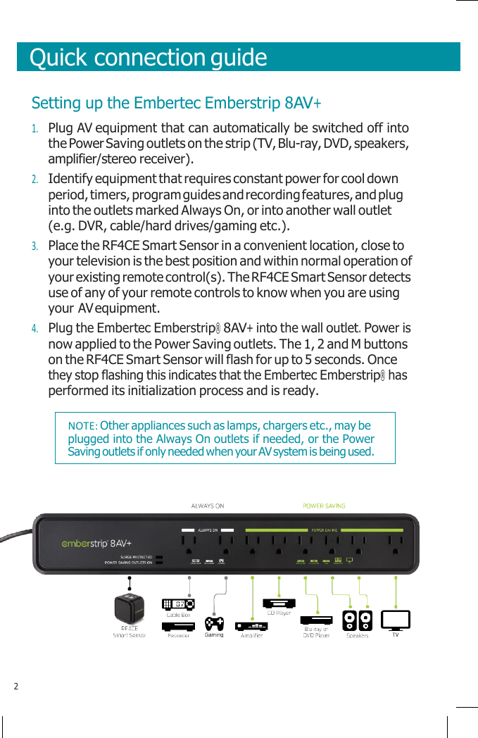       Quick connection guide    Setting up the Embertec Emberstrip 8AV+ 1. Plug AV equipment that can automatically be switched off into the Power Saving outlets on the strip (TV, Blu-ray, DVD, speakers, amplifier/stereo receiver). 2. Identify equipment that requires constant power for cool down period, timers, program guides and recording features, and plug into the outlets marked Always On, or into another wall outlet (e.g. DVR, cable/hard drives/gaming etc.). 3. Place the RF4CE Smart Sensor in a convenient location, close to your television is the best position and within normal operation of your existing remote control(s). The RF4CE Smart Sensor detects use of any of your remote controls to know when you are using your AV equipment. 4. Plug the Embertec Emberstrip® 8AV+ into the wall outlet. Power is now applied to the Power Saving outlets. The 1, 2 and M buttons on the RF4CE Smart Sensor will flash for up to 5 seconds. Once they stop flashing this indicates that the Embertec Emberstrip® has performed its initialization process and is ready.      2 NOTE: Other appliances such as lamps, chargers etc., may be plugged into the Always On outlets if needed, or the Power Saving outlets if only needed when your AV system is being used. 