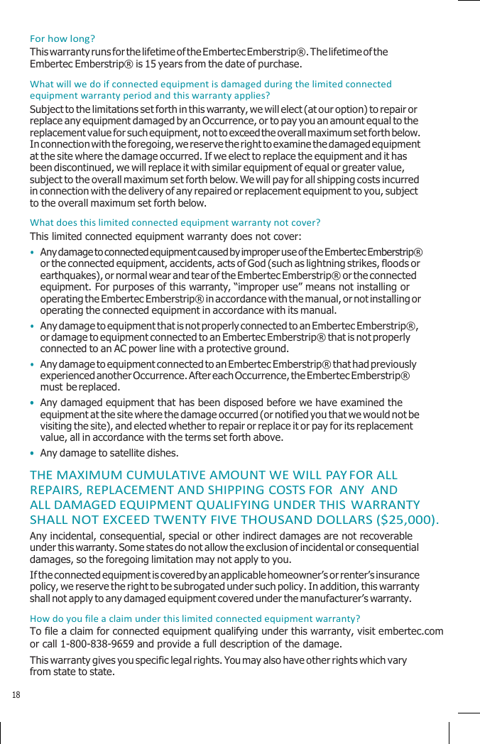    For how long? This warranty runs for the lifetime of the Embertec Emberstrip®. The lifetime of the Embertec Emberstrip® is 15 years from the date of purchase. What will we do if connected equipment is damaged during the limited connected equipment warranty period and this warranty applies? Subject to the limitations set forth in this warranty, we will elect (at our option) to repair or replace any equipment damaged by an Occurrence, or to pay you an amount equal to the replacement value for such equipment, not to exceed the overall maximum set forth below. In connection with the foregoing, we reserve the right to examine the damaged equipment at the site where the damage occurred. If we elect to replace the equipment and it has been discontinued, we will replace it with similar equipment of equal or greater value, subject to the overall maximum set forth below. We will pay for all shipping costs incurred in connection with the delivery of any repaired or replacement equipment to you, subject to the overall maximum set forth below. What does this limited connected equipment warranty not cover? This limited connected equipment warranty does not cover: • Any damage to connected equipment caused by improper use of the Embertec Emberstrip® or the connected equipment, accidents, acts of God (such as lightning strikes, floods or earthquakes), or normal wear and tear of the Embertec Emberstrip® or the connected equipment. For purposes of this warranty, “improper use” means not installing or operating the Embertec Emberstrip® in accordance with the manual, or not installing or operating the connected equipment in accordance with its manual. • Any damage to equipment that is not properly connected to an Embertec Emberstrip®, or damage to equipment connected to an Embertec Emberstrip® that is not properly connected to an AC power line with a protective ground. • Any damage to equipment connected to an Embertec Emberstrip® that had previously experienced another Occurrence. After each Occurrence, the Embertec Emberstrip® must be replaced. • Any damaged equipment that has been disposed before we have examined the equipment at the site where the damage occurred (or notified you that we would not be visiting the site), and elected whether to repair or replace it or pay for its replacement value, all in accordance with the terms set forth above. • Any damage to satellite dishes. THE MAXIMUM CUMULATIVE AMOUNT WE WILL PAY FOR ALL REPAIRS, REPLACEMENT AND SHIPPING COSTS FOR  ANY  AND ALL DAMAGED EQUIPMENT QUALIFYING UNDER THIS WARRANTY SHALL NOT EXCEED TWENTY FIVE THOUSAND DOLLARS ($25,000). Any incidental, consequential, special or other indirect damages are not recoverable under this warranty. Some states do not allow the exclusion of incidental or consequential damages, so the foregoing limitation may not apply to you. If the connected equipment is covered by an applicable homeowner’s or renter’s insurance policy, we reserve the right to be subrogated under such policy. In addition, this warranty shall not apply to any damaged equipment covered under the manufacturer’s warranty. How do you file a claim under this limited connected equipment warranty? To file a claim for connected equipment qualifying under this warranty, visit embertec.com or call 1-800-838-9659 and provide a full description of the damage. This warranty gives you specific legal rights. You may also have other rights which vary from state to state.  18 