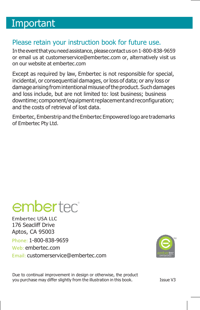       Important    Please retain your instruction book for future use. In the event that you need assistance, please contact us on 1-800-838-9659 or email us at customerservice@embertec.com or, alternatively visit us on our website at embertec.com Except as required by law, Embertec is not responsible for special, incidental, or consequential damages, or loss of data; or any loss or damage arising from intentional misuse of the product. Such damages and loss include, but are not limited to: lost business; business downtime; component/equipment replacement and reconfiguration; and the costs of retrieval of lost data. Embertec, Emberstrip and the Embertec Empowered logo are trademarks of Embertec Pty Ltd.           Embertec USA LLC 176 Seacliff Drive Aptos, CA 95003 Phone: 1-800-838-9659 Web: embertec.com Email: customerservice@embertec.com  Due to continual improvement in design or otherwise, the product you purchase may differ slightly from the illustration in this book.  Issue V3 