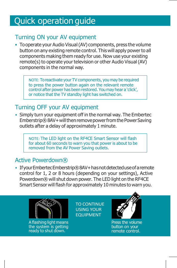       Quick operation guide    Turning ON your AV equipment • To operate your Audio Visual (AV) components, press the volume button on any existing remote control. This will apply power to all components making them ready for use. Now use your existing remote(s) to operate your television or other Audio Visual (AV) components in the normal way.  Turning OFF your AV equipment • Simply turn your equipment off in the normal way. The Embertec Emberstrip® 8AV+ will then remove power from the Power Saving outlets after a delay of approximately 1 minute.  Active Powerdown® • If your Embertec Emberstrip® 8AV+ has not detected use of a remote control for 1, 2 or 8 hours (depending on your settings), Active Powerdown® will shut down power. The LED light on the RF4CE Smart Sensor will flash for approximately 10 minutes to warn you.      A flashing light means the system is getting ready to shut down.  TO CONTINUE USING YOUR EQUIPMENT     Press the volume button on your remote control.   NOTE: To reactivate your TV components, you may be required to press the power button again on the relevant remote control after power has been restored. You may hear a ‘click’, or notice that the TV standby light has switched on. NOTE: The LED light on the RF4CE Smart Sensor will flash for about 60 seconds to warn you that power is about to be removed from the AV Power Saving outlets. 