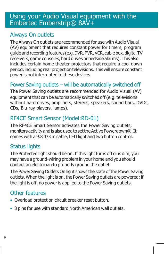      Always On outlets The Always On outlets are recommended for use with Audio Visual (AV) equipment that requires constant power for timers, program guide and recording features (e.g. DVR, PVR, VCR, cable box, digital TV receivers, game consoles, hard drives or bedside alarms). This also includes certain home theater projectors that require a cool down period, including rear projection televisions. This will ensure constant power is not interrupted to these devices. Power Saving outlets – will be automatically switched off The Power Saving outlets are recommended for Audio Visual (AV) equipment that can be automatically switched off (e.g. televisions without hard drives, amplifiers, stereos, speakers, sound bars, DVDs, CDs, Blu-ray players, lamps). RF4CE Smart Sensor (Model:RD-01) The RF4CE Smart Sensor activates the Power Saving outlets, monitors activity and is also used to set the Active Powerdown®. It comes with a 9.8 ft/3 m cable, LED light and two button control. Status lights The Protected light should be on. If this light turns off or is dim, you may have a ground-wiring problem in your home and you should contact an electrician to properly ground the outlet. The Power Saving Outlets On light shows the state of the Power Saving outlets. When the light is on, the Power Saving outlets are powered; if the light is off, no power is applied to the Power Saving outlets. Other features • Overload protection circuit breaker reset button. • 3 pins for use with standard North American wall outlets.     6 Using your Audio Visual equipment with the Embertec Emberstrip® 8AV+ 