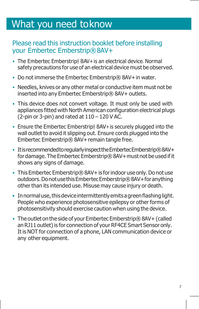       What you need to know   Please read this instruction booklet before installing your Embertec Emberstrip® 8AV+ • The Embertec Emberstrip® 8AV+ is an electrical device. Normal safety precautions for use of an electrical device must be observed. • Do not immerse the Embertec Emberstrip® 8AV+ in water. • Needles, knives or any other metal or conductive item must not be inserted into any Embertec Emberstrip® 8AV+ outlets. • This device does not convert voltage. It must only be used with appliances fitted with North American configuration electrical plugs (2-pin or 3-pin) and rated at 110 – 120 V AC. • Ensure the Embertec Emberstrip® 8AV+ is securely plugged into the wall outlet to avoid it slipping out. Ensure cords plugged into the Embertec Emberstrip® 8AV+ remain tangle free. • It is recommended to regularly inspect the Embertec Emberstrip® 8AV+ for damage. The Embertec Emberstrip® 8AV+ must not be used if it shows any signs of damage. • This Embertec Emberstrip® 8AV+ is for indoor use only. Do not use outdoors. Do not use this Embertec Emberstrip® 8AV+ for anything other than its intended use. Misuse may cause injury or death. • In normal use, this device intermittently emits a green flashing light. People who experience photosensitive epilepsy or other forms of photosensitivity should exercise caution when using the device. • The outlet on the side of your Embertec Emberstrip® 8AV+ (called an RJ11 outlet) is for connection of your RF4CE Smart Sensor only. It is NOT for connection of a phone, LAN communication device or any other equipment.      7 