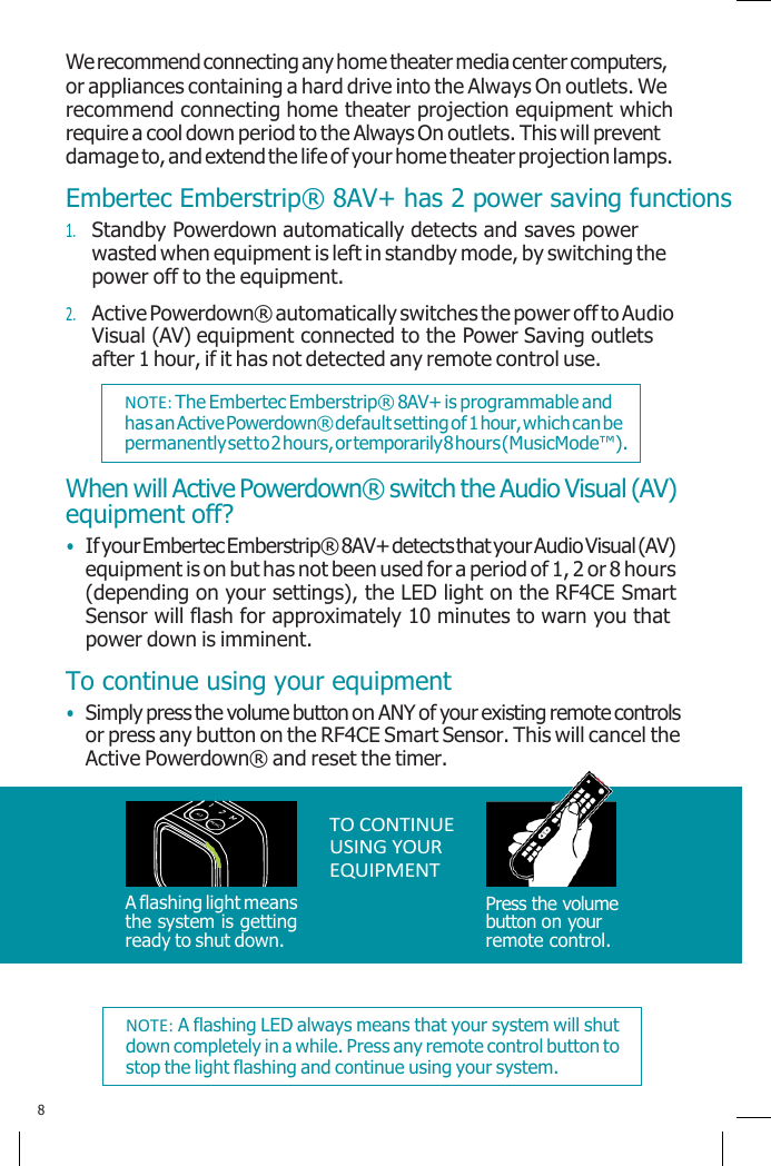    We recommend connecting any home theater media center computers, or appliances containing a hard drive into the Always On outlets. We recommend connecting home theater projection equipment which require a cool down period to the Always On outlets. This will prevent damage to, and extend the life of your home theater projection lamps. Embertec Emberstrip® 8AV+ has 2 power saving functions 1. Standby Powerdown automatically detects and saves power wasted when equipment is left in standby mode, by switching the power off to the equipment. 2. Active Powerdown® automatically switches the power off to Audio Visual (AV) equipment connected to the Power Saving outlets after 1 hour, if it has not detected any remote control use. When will Active Powerdown® switch the Audio Visual (AV) equipment off? • If your Embertec Emberstrip® 8AV+ detects that your Audio Visual (AV) equipment is on but has not been used for a period of 1, 2 or 8 hours (depending on your settings), the LED light on the RF4CE Smart Sensor will flash for approximately 10 minutes to warn you that power down is imminent. To continue using your equipment • Simply press the volume button on ANY of your existing remote controls or press any button on the RF4CE Smart Sensor. This will cancel the Active Powerdown® and reset the timer.      A flashing light means the system is getting ready to shut down. TO CONTINUE USING YOUR EQUIPMENT     Press the volume button on your remote control.   8 NOTE: A flashing LED always means that your system will shut down completely in a while. Press any remote control button to stop the light flashing and continue using your system. NOTE: The Embertec Emberstrip® 8AV+ is programmable and has an Active Powerdown® default setting of 1 hour, which can be permanently set to 2 hours, or temporarily 8 hours (MusicMode™). 