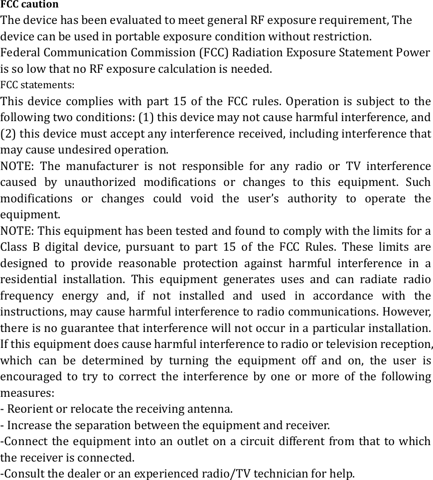 FCCcautionThedevicehasbeenevaluatedtomeetgeneralRFexposurerequirement,Thedevicecanbeusedinportableexposureconditionwithoutrestriction.FederalCommunicationCommission(FCC)RadiationExposureStatementPowerissolowthatnoRFexposurecalculationisneeded.FCCstatements:This device complies with part 15 of the FCC rules. Operation is subject to thefollowingtwoconditions:(1)thisdevicemaynotcauseharmfulinterference,and(2)thisdevicemustacceptanyinterferencereceived,includinginterferencethatmaycauseundesiredoperation. NOTE: The manufacturer is not responsible for any radio or TV interferencecaused by unauthorized modifications or changes to this equipment. Suchmodificationsorchangescouldvoidtheuser&rsquo;sauthoritytooperate theequipment.NOTE:ThisequipmenthasbeentestedandfoundtocomplywiththelimitsforaClass B digital device, pursuanttopart15oftheFCCRules.These limits aredesigned to provide reasonable protection against harmful interference in aresidential installation. This equipment generates uses and can radiate radiofrequencyenergyand,ifnotinstalledandusedinaccordancewith theinstructions,maycauseharmfulinterferencetoradiocommunications.However,thereisnoguaranteethatinterferencewillnotoccurinaparticularinstallation.Ifthisequipmentdoescauseharmfulinterferencetoradioortelevisionreception,which can be determined by turning the equipment off and on, the user isencouragedtotrytocorrecttheinterferencebyoneormoreofthefollowingmeasures:‐Reorientorrelocatethereceivingantenna.‐Increasetheseparationbetweentheequipmentandreceiver.‐Connecttheequipmentintoanoutletonacircuitdifferentfromthattowhichthereceiverisconnected.‐Consultthedealeroranexperiencedradio/TVtechnicianforhelp.