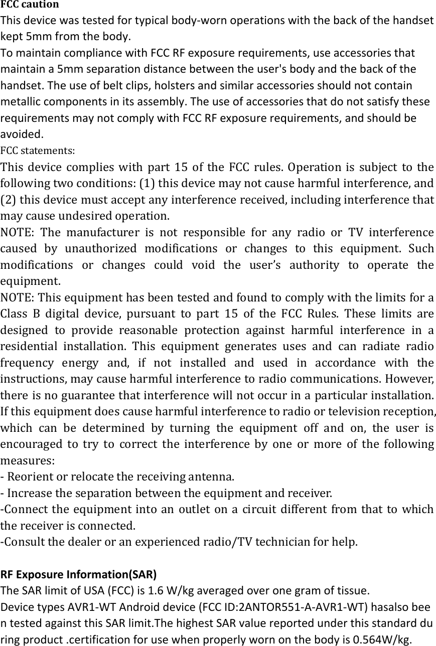 FCC caution This device was tested for typical body‐worn operations with the back of the handset kept 5mm from the body. To maintain compliance with FCC RF exposure requirements, use accessories that maintain a 5mm separation distance between the user's body and the back of the handset. The use of belt clips, holsters and similar accessories should not contain metallic components in its assembly. The use of accessories that do not satisfy these requirements may not comply with FCC RF exposure requirements, and should be avoided. FCC statements: This device complies with part 15 of the FCC rules. Operation is subject to the following two conditions: (1) this device may not cause harmful interference, and (2) this device must accept any interference received, including interference that may cause undesired operation.   NOTE: The manufacturer is not responsible for any radio or TV interference caused by unauthorized modifications or changes to this equipment. Such modifications or changes could void the user&rsquo;s authority to operate the equipment. NOTE: This equipment has been tested and found to comply with the limits for a Class B digital device, pursuant to part 15 of the FCC Rules. These limits are designed to provide reasonable protection against harmful interference in a residential installation. This equipment generates uses and can radiate radio frequency energy and, if not installed and used in accordance with the instructions, may cause harmful interference to radio communications. However, there is no guarantee that interference will not occur in a particular installation. If this equipment does cause harmful interference to radio or television reception, which can be determined by turning the equipment off and on, the user is encouraged to try to correct the interference by one or more of the following measures: ‐ Reorient or relocate the receiving antenna. ‐ Increase the separation between the equipment and receiver. ‐Connect the equipment into an outlet on a circuit different from that to which the receiver is connected. ‐Consult the dealer or an experienced radio/TV technician for help.  RF Exposure Information(SAR) The SAR limit of USA (FCC) is 1.6 W/kg averaged over one gram of tissue. Device types AVR1‐WT Android device (FCC ID:2ANTOR551‐A‐AVR1‐WT) hasalso been tested against this SAR limit.The highest SAR value reported under this standard during product .certification for use when properly worn on the body is 0.564W/kg.    