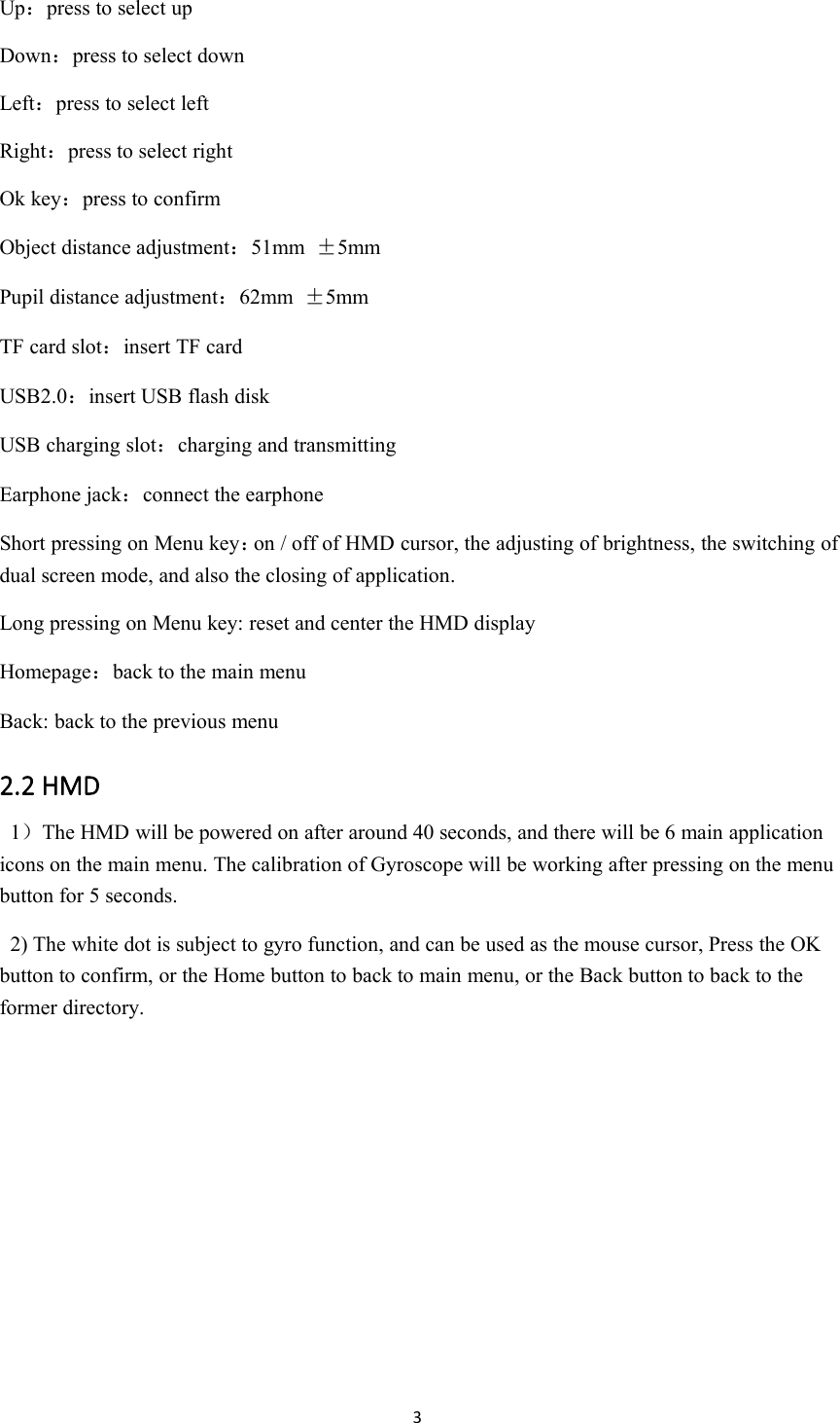 3Up：press to select upDown：press to select downLeft：press to select leftRight：press to select rightOk key：press to confirmObject distance adjustment：51mm &plusmn;5mmPupil distance adjustment：62mm &plusmn;5mmTF card slot：insert TF cardUSB2.0：insert USB flash diskUSB charging slot：charging and transmittingEarphone jack：connect the earphoneShort pressing on Menu key：on / off of HMD cursor, the adjusting of brightness, the switching ofdual screen mode, and also the closing of application.Long pressing on Menu key: reset and center the HMD displayHomepage：back to the main menuBack: back to the previous menu2.2 HMD1）The HMD will be powered on after around 40 seconds, and there will be 6 main applicationicons on the main menu. The calibration of Gyroscope will be working after pressing on the menubutton for 5 seconds.2) The white dot is subject to gyro function, and can be used as the mouse cursor, Press the OKbutton to confirm, or the Home button to back to main menu, or the Back button to back to theformer directory.