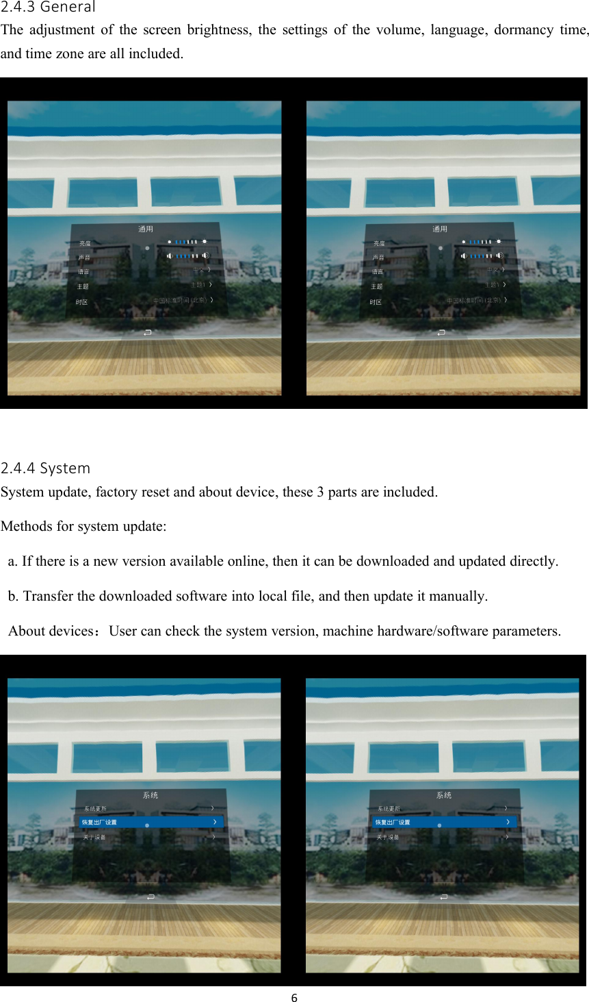 62.4.3 GeneralThe adjustment of the screen brightness, the settings of the volume, language, dormancy time,and time zone are all included.2.4.4 SystemSystem update, factory reset and about device, these 3 parts are included.Methods for system update:a. If there is a new version available online, then it can be downloaded and updated directly.b. Transfer the downloaded software into local file, and then update it manually.About devices：User can check the system version, machine hardware/software parameters.