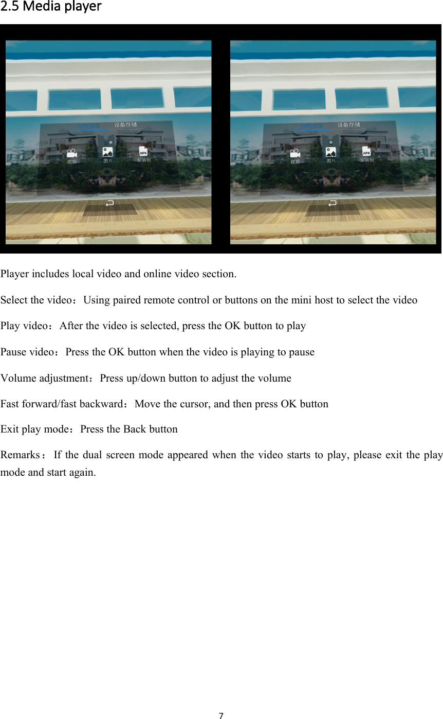 72.5 Media playerPlayer includes local video and online video section.Select the video：Using paired remote control or buttons on the mini host to select the videoPlay video：After the video is selected, press the OK button to playPause video：Press the OK button when the video is playing to pauseVolume adjustment：Press up/down button to adjust the volumeFast forward/fast backward：Move the cursor, and then press OK buttonExit play mode：Press the Back buttonRemarks ：If the dual screen mode appeared when the video starts to play, please exit the playmode and start again.