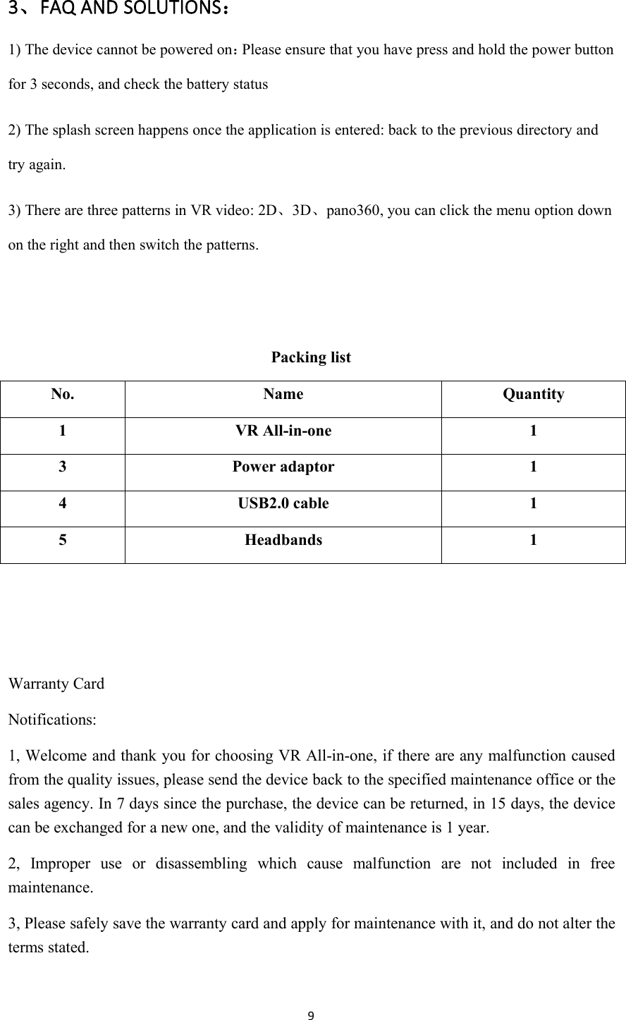 93、FAQ AND SOLUTIONS：1) The device cannot be powered on：Please ensure that you have press and hold the power buttonfor 3 seconds, and check the battery status2) The splash screen happens once the application is entered: back to the previous directory andtry again.3) There are three patterns in VR video: 2D、3D、pano360, you can click the menu option downon the right and then switch the patterns.Packing listNo.NameQuantity1VR All-in-one13Power adaptor14USB2.0 cable15Headbands1Warranty CardNotifications:1, Welcome and thank you for choosing VR All-in-one, if there are any malfunction causedfrom the quality issues, please send the device back to the specified maintenance office or thesales agency. In 7 days since the purchase, the device can be returned, in 15 days, the devicecan be exchanged for a new one, and the validity of maintenance is 1 year.2, Improper use or disassembling which cause malfunction are not included in freemaintenance.3, Please safely save the warranty card and apply for maintenance with it, and do not alter theterms stated.