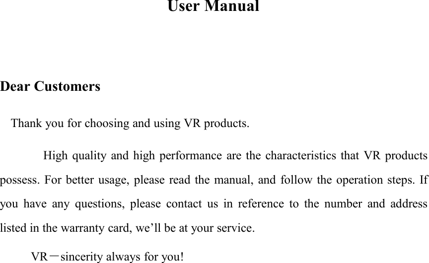 User ManualDear CustomersThank you for choosing and using VR products.High quality and high performance are the characteristics that VR productspossess. For better usage, please read the manual, and follow the operation steps. Ifyou have any questions, please contact us in reference to the number and addresslisted in the warranty card, we&rsquo;ll be at your service.VR－sincerity always for you!