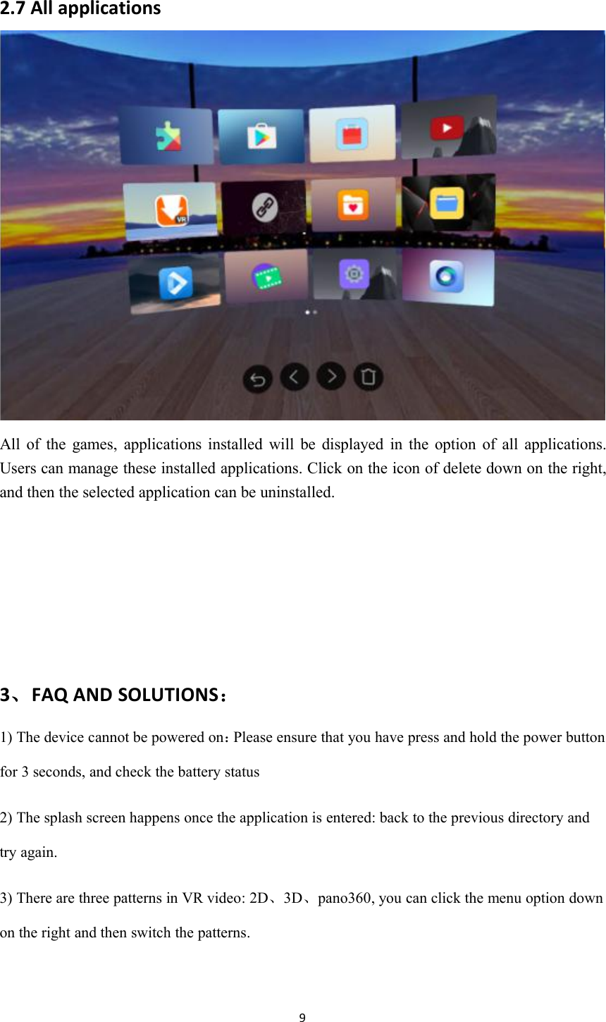 92.7 All applicationsAll of the games, applications installed will be displayed in the option of all applications.Users can manage these installed applications. Click on the icon of delete down on the right,and then the selected application can be uninstalled.3、FAQ AND SOLUTIONS：1) The device cannot be powered on：Please ensure that you have press and hold the power buttonfor 3 seconds, and check the battery status2) The splash screen happens once the application is entered: back to the previous directory andtry again.3) There are three patterns in VR video: 2D、3D、pano360, you can click the menu option downon the right and then switch the patterns.