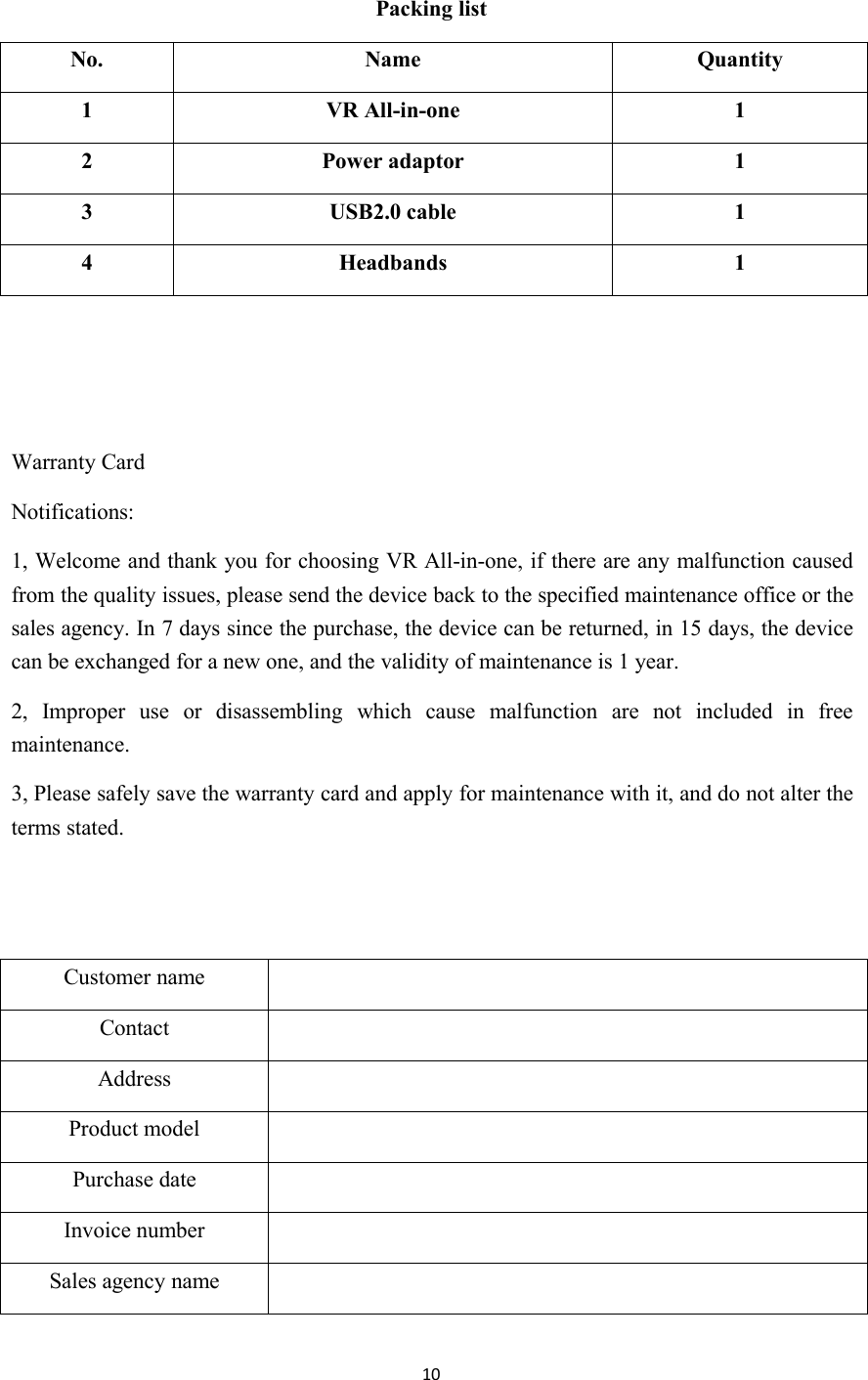 10Packing listNo.NameQuantity1VR All-in-one12Power adaptor13USB2.0 cable14Headbands1Warranty CardNotifications:1, Welcome and thank you for choosing VR All-in-one, if there are any malfunction causedfrom the quality issues, please send the device back to the specified maintenance office or thesales agency. In 7 days since the purchase, the device can be returned, in 15 days, the devicecan be exchanged for a new one, and the validity of maintenance is 1 year.2, Improper use or disassembling which cause malfunction are not included in freemaintenance.3, Please safely save the warranty card and apply for maintenance with it, and do not alter theterms stated.Customer nameContactAddressProduct modelPurchase dateInvoice numberSales agency name