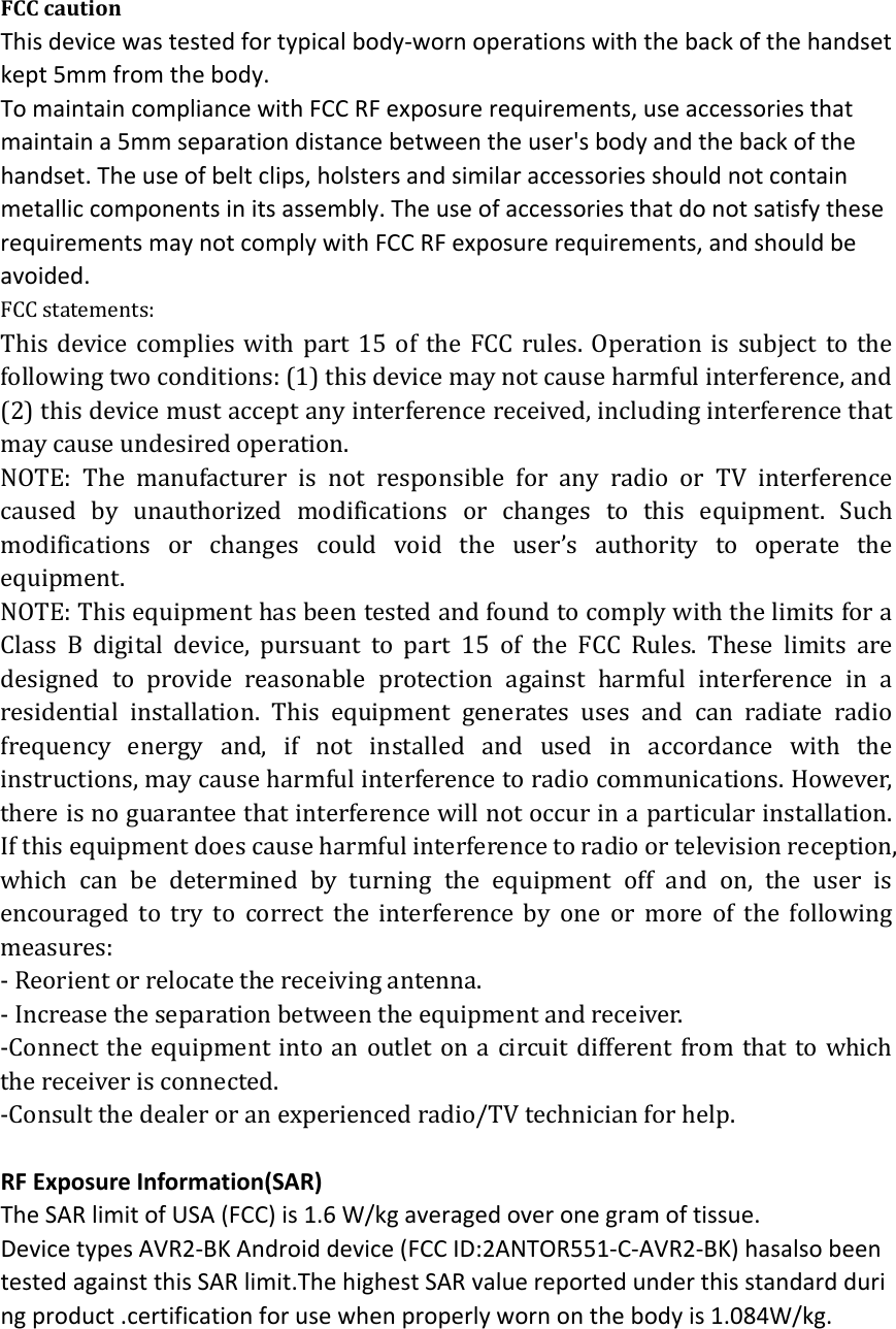FCC caution This device was tested for typical body‐worn operations with the back of the handset kept 5mm from the body. To maintain compliance with FCC RF exposure requirements, use accessories that maintain a 5mm separation distance between the user's body and the back of the handset. The use of belt clips, holsters and similar accessories should not contain metallic components in its assembly. The use of accessories that do not satisfy these requirements may not comply with FCC RF exposure requirements, and should be avoided. FCC statements: This device complies with part 15 of the FCC rules. Operation is subject to the following two conditions: (1) this device may not cause harmful interference, and (2) this device must accept any interference received, including interference that may cause undesired operation.   NOTE: The manufacturer is not responsible for any radio or TV interference caused by unauthorized modifications or changes to this equipment. Such modifications or changes could void the user&rsquo;s authority to operate the equipment. NOTE: This equipment has been tested and found to comply with the limits for a Class B digital device, pursuant to part 15 of the FCC Rules. These limits are designed to provide reasonable protection against harmful interference in a residential installation. This equipment generates uses and can radiate radio frequency energy and, if not installed and used in accordance with the instructions, may cause harmful interference to radio communications. However, there is no guarantee that interference will not occur in a particular installation. If this equipment does cause harmful interference to radio or television reception, which can be determined by turning the equipment off and on, the user is encouraged to try to correct the interference by one or more of the following measures: ‐ Reorient or relocate the receiving antenna. ‐ Increase the separation between the equipment and receiver. ‐Connect the equipment into an outlet on a circuit different from that to which the receiver is connected. ‐Consult the dealer or an experienced radio/TV technician for help.  RF Exposure Information(SAR) The SAR limit of USA (FCC) is 1.6 W/kg averaged over one gram of tissue. Device types AVR2‐BK Android device (FCC ID:2ANTOR551‐C‐AVR2‐BK) hasalso been tested against this SAR limit.The highest SAR value reported under this standard during product .certification for use when properly worn on the body is 1.084W/kg.    