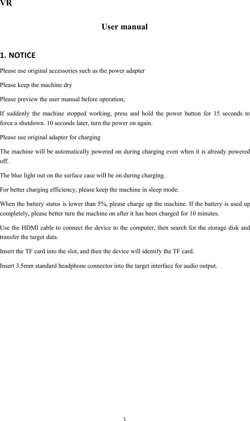 1VRUser manual1. NOTICEPlease use original accessories such as the power adapterPlease keep the machine dryPlease preview the user manual before operation;If suddenly the machine stopped working, press and hold the power button for 15 seconds toforce a shutdown. 10 seconds later, turn the power on again.Please use original adapter for chargingThe machine will be automatically powered on during charging even when it is already poweredoff.The blue light out on the surface case will be on during charging.For better charging efficiency, please keep the machine in sleep mode.When the battery status is lower than 5%, please charge up the machine. If the battery is used upcompletely, please better turn the machine on after it has been charged for 10 minutes.Use the HDMI cable to connect the device to the computer, then search for the storage disk andtransfer the target data.Insert the TF card into the slot, and then the device will identify the TF card.Insert 3.5mm standard headphone connector into the target interface for audio output.