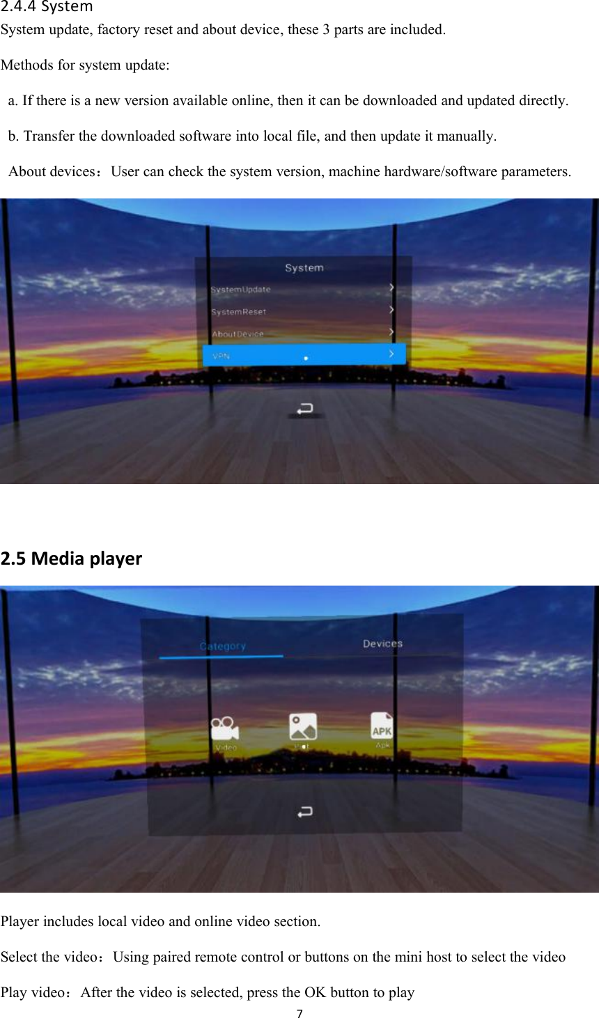 72.4.4 SystemSystem update, factory reset and about device, these 3 parts are included.Methods for system update:a. If there is a new version available online, then it can be downloaded and updated directly.b. Transfer the downloaded software into local file, and then update it manually.About devices：User can check the system version, machine hardware/software parameters.2.5 Media playerPlayer includes local video and online video section.Select the video：Using paired remote control or buttons on the mini host to select the videoPlay video：After the video is selected, press the OK button to play
