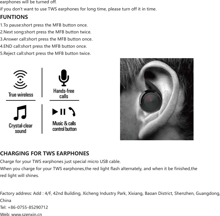earphoneswillbeturnedoff.ifyoudon&apos;twanttouseTWSearphonesforlongtime,pleaseturnoffitintime.FUNTIONS1.Topause:shortpresstheMFBbuttononce.2.Nextsong:shortpresstheMFBbuttontwice.3.Answercall:shortpresstheMFBbuttononce.4.ENDcall:shortpresstheMFBbuttononce.5.Rejectcall:shortpresstheMFBbuttontwice.CHARGINGFORTWSEARPHONESChargeforyourTWSearphonesjustspecialmicroUSBcable.WhenyouchargeforyourTWSearphones,theredlightflashalternately,andwhenitbefinished,theredlightwillshines.Factoryaddress:Add:4/F,42ndBuilding,XichengIndustryPark,Xixiang,BaoanDistrict,Shenzhen,Guangdong,ChinaTel:+86-0755-85290712Web:www.szenxin.cn 