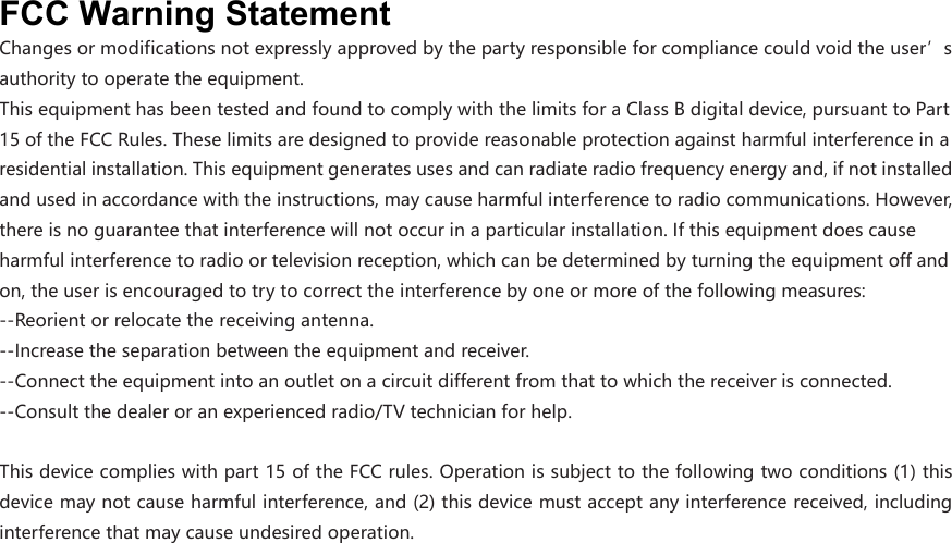 FCC Warning Statement Changesormodificationsnotexpresslyapprovedbythepartyresponsibleforcompliancecouldvoidtheuser’sauthoritytooperatetheequipment.ThisequipmenthasbeentestedandfoundtocomplywiththelimitsforaClassBdigitaldevice,pursuanttoPart15oftheFCCRules.Theselimitsaredesignedtoprovidereasonableprotectionagainstharmfulinterferenceinaresidentialinstallation.Thisequipmentgeneratesusesandcanradiateradiofrequencyenergyand,ifnotinstalledandusedinaccordancewiththeinstructions,maycauseharmfulinterferencetoradiocommunications.However,thereisnoguaranteethatinterferencewillnotoccurinaparticularinstallation.Ifthisequipmentdoescauseharmfulinterferencetoradioortelevisionreception,whichcanbedeterminedbyturningtheequipmentoffandon,theuserisencouragedtotrytocorrecttheinterferencebyoneormoreofthefollowingmeasures: ‐‐Reorientorrelocatethereceivingantenna.‐‐Increasetheseparationbetweentheequipmentandreceiver. ‐‐Connecttheequipmentintoanoutletonacircuitdifferentfromthattowhichthereceiverisconnected.‐‐Consultthedealeroranexperiencedradio/TVtechnicianforhelp.Thisdevicecomplieswithpart15oftheFCCrules.Operationissubjecttothefollowingtwoconditions(1)thisdevicemaynotcauseharmfulinterference,and(2)thisdevicemustacceptanyinterferencereceived,includinginterferencethatmaycauseundesiredoperation.