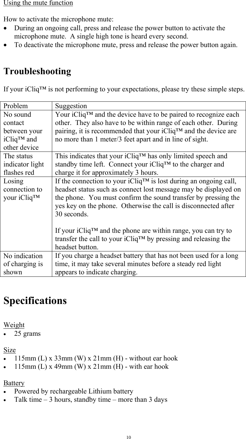   10 Using the mute function   How to activate the microphone mute: &bull;  During an ongoing call, press and release the power button to activate the microphone mute.  A single high tone is heard every second. &bull;  To deactivate the microphone mute, press and release the power button again.     Troubleshooting  If your iCliq&trade; is not performing to your expectations, please try these simple steps.  Problem Suggestion No sound contact between your iCliq&trade; and other device Your iCliq&trade; and the device have to be paired to recognize each other.  They also have to be within range of each other.  During pairing, it is recommended that your iCliq&trade; and the device are no more than 1 meter/3 feet apart and in line of sight.  The status indicator light flashes red This indicates that your iCliq&trade; has only limited speech and standby time left.  Connect your iCliq&trade; to the charger and charge it for approximately 3 hours. Losing connection to your iCliq&trade; If the connection to your iCliq&trade; is lost during an ongoing call, headset status such as connect lost message may be displayed on the phone.  You must confirm the sound transfer by pressing the yes key on the phone.  Otherwise the call is disconnected after 30 seconds.  If your iCliq&trade; and the phone are within range, you can try to transfer the call to your iCliq&trade; by pressing and releasing the headset button. No indication of charging is shown If you charge a headset battery that has not been used for a long time, it may take several minutes before a steady red light appears to indicate charging.   Specifications  Weight &bull;  25 grams  Size &bull;  115mm (L) x 33mm (W) x 21mm (H) - without ear hook &bull;  115mm (L) x 49mm (W) x 21mm (H) - with ear hook  Battery &bull;  Powered by rechargeable Lithium battery &bull;  Talk time &ndash; 3 hours, standby time &ndash; more than 3 days   