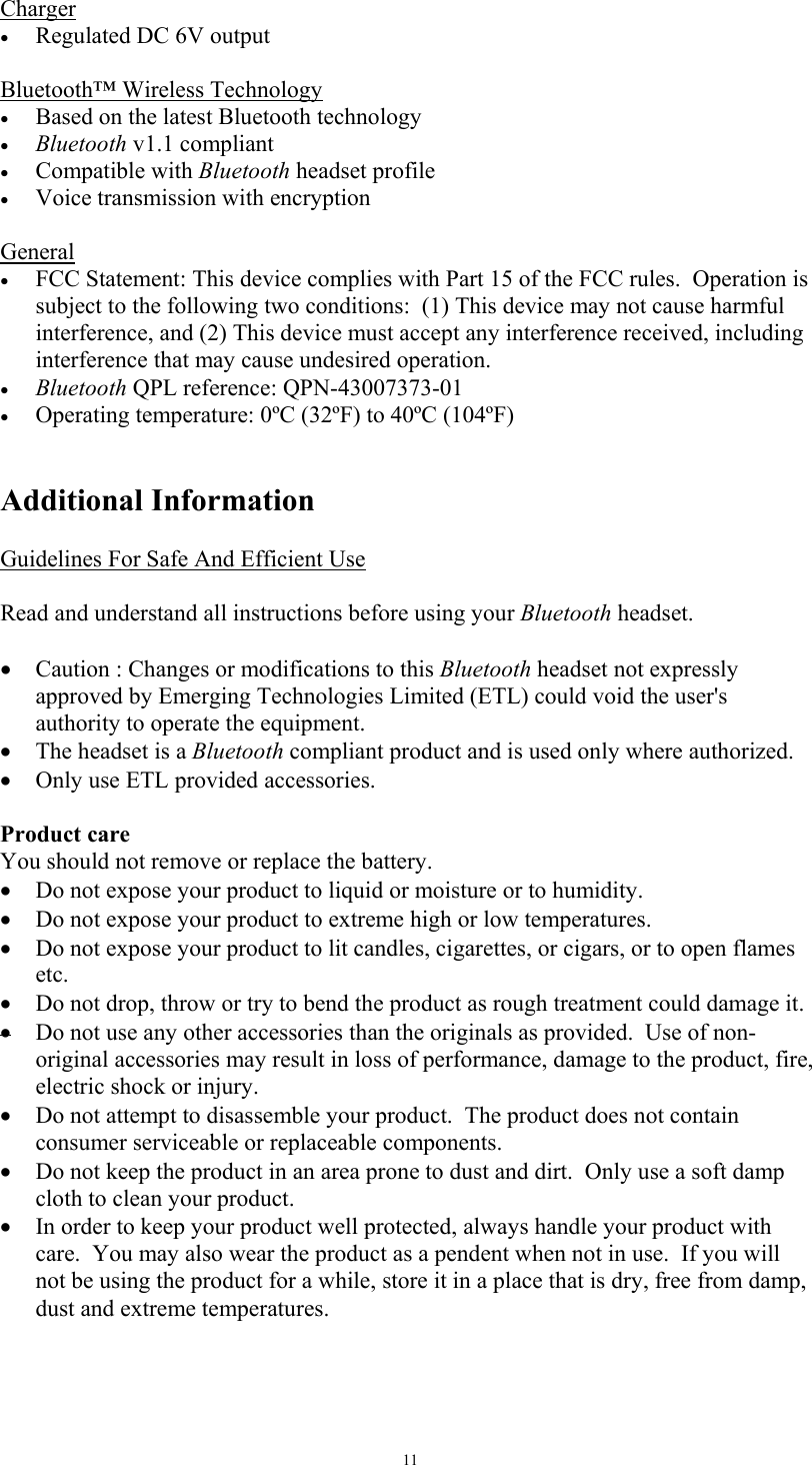   11Charger &bull;  Regulated DC 6V output  Bluetooth&trade; Wireless Technology &bull;  Based on the latest Bluetooth technology  &bull;  Bluetooth v1.1 compliant &bull;  Compatible with Bluetooth headset profile &bull;  Voice transmission with encryption  General &bull;  FCC Statement: This device complies with Part 15 of the FCC rules.  Operation is subject to the following two conditions:  (1) This device may not cause harmful interference, and (2) This device must accept any interference received, including interference that may cause undesired operation. &bull;  Bluetooth QPL reference: QPN-43007373-01 &bull;  Operating temperature: 0&ordm;C (32&ordm;F) to 40&ordm;C (104&ordm;F)   Additional Information  Guidelines For Safe And Efficient Use  Read and understand all instructions before using your Bluetooth headset.  &bull;  Caution : Changes or modifications to this Bluetooth headset not expressly approved by Emerging Technologies Limited (ETL) could void the user's authority to operate the equipment. &bull;  The headset is a Bluetooth compliant product and is used only where authorized.  &bull;  Only use ETL provided accessories.  Product care You should not remove or replace the battery. &bull;  Do not expose your product to liquid or moisture or to humidity. &bull;  Do not expose your product to extreme high or low temperatures. &bull;  Do not expose your product to lit candles, cigarettes, or cigars, or to open flames etc. &bull;  Do not drop, throw or try to bend the product as rough treatment could damage it. &bull; Do not use any other accessories than the originals as provided.  Use of non-original accessories may result in loss of performance, damage to the product, fire, electric shock or injury.   &bull;  Do not attempt to disassemble your product.  The product does not contain consumer serviceable or replaceable components.   &bull;  Do not keep the product in an area prone to dust and dirt.  Only use a soft damp cloth to clean your product. &bull;  In order to keep your product well protected, always handle your product with care.  You may also wear the product as a pendent when not in use.  If you will not be using the product for a while, store it in a place that is dry, free from damp, dust and extreme temperatures.  