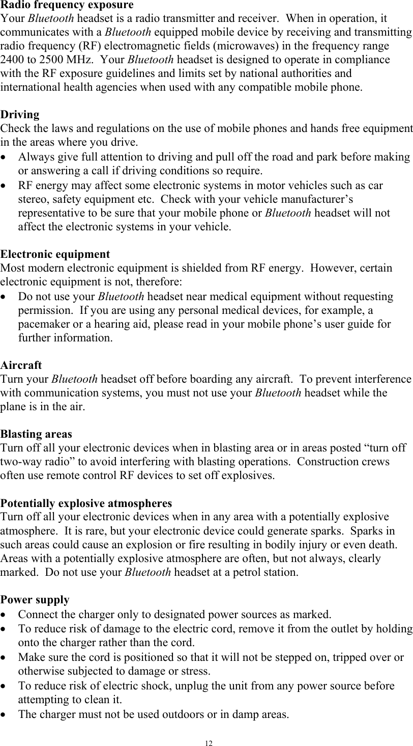   12Radio frequency exposure Your Bluetooth headset is a radio transmitter and receiver.  When in operation, it communicates with a Bluetooth equipped mobile device by receiving and transmitting radio frequency (RF) electromagnetic fields (microwaves) in the frequency range 2400 to 2500 MHz.  Your Bluetooth headset is designed to operate in compliance with the RF exposure guidelines and limits set by national authorities and international health agencies when used with any compatible mobile phone.  Driving Check the laws and regulations on the use of mobile phones and hands free equipment in the areas where you drive. &bull;  Always give full attention to driving and pull off the road and park before making or answering a call if driving conditions so require. &bull;  RF energy may affect some electronic systems in motor vehicles such as car stereo, safety equipment etc.  Check with your vehicle manufacturer&rsquo;s representative to be sure that your mobile phone or Bluetooth headset will not affect the electronic systems in your vehicle.  Electronic equipment Most modern electronic equipment is shielded from RF energy.  However, certain electronic equipment is not, therefore: &bull;  Do not use your Bluetooth headset near medical equipment without requesting permission.  If you are using any personal medical devices, for example, a pacemaker or a hearing aid, please read in your mobile phone&rsquo;s user guide for further information.  Aircraft Turn your Bluetooth headset off before boarding any aircraft.  To prevent interference with communication systems, you must not use your Bluetooth headset while the plane is in the air.  Blasting areas Turn off all your electronic devices when in blasting area or in areas posted &ldquo;turn off two-way radio&rdquo; to avoid interfering with blasting operations.  Construction crews often use remote control RF devices to set off explosives.  Potentially explosive atmospheres Turn off all your electronic devices when in any area with a potentially explosive atmosphere.  It is rare, but your electronic device could generate sparks.  Sparks in such areas could cause an explosion or fire resulting in bodily injury or even death. Areas with a potentially explosive atmosphere are often, but not always, clearly marked.  Do not use your Bluetooth headset at a petrol station.  Power supply &bull;  Connect the charger only to designated power sources as marked. &bull;  To reduce risk of damage to the electric cord, remove it from the outlet by holding onto the charger rather than the cord. &bull;  Make sure the cord is positioned so that it will not be stepped on, tripped over or otherwise subjected to damage or stress. &bull;  To reduce risk of electric shock, unplug the unit from any power source before attempting to clean it. &bull;  The charger must not be used outdoors or in damp areas. 
