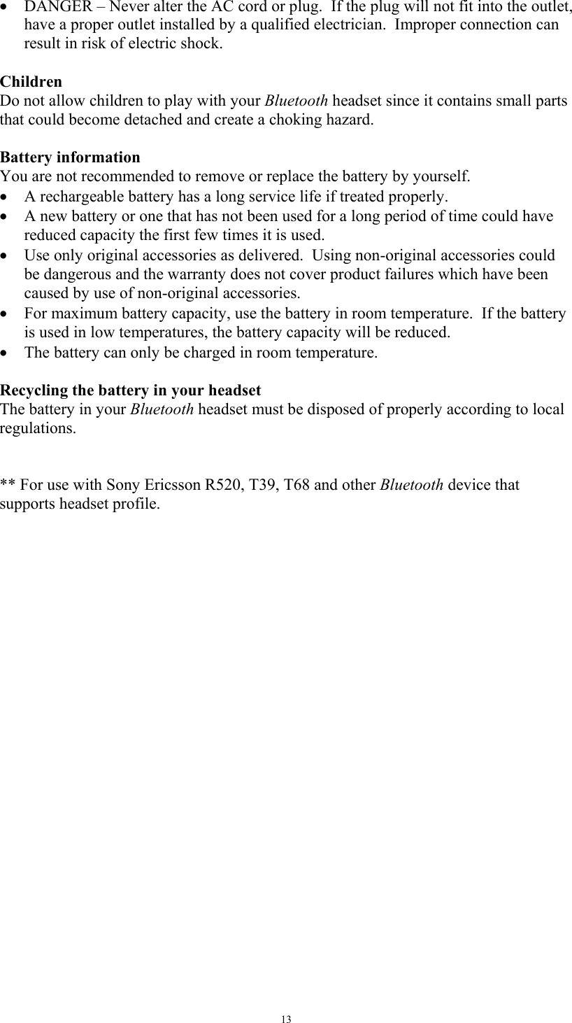   13&bull;  DANGER &ndash; Never alter the AC cord or plug.  If the plug will not fit into the outlet, have a proper outlet installed by a qualified electrician.  Improper connection can result in risk of electric shock.  Children Do not allow children to play with your Bluetooth headset since it contains small parts that could become detached and create a choking hazard.  Battery information You are not recommended to remove or replace the battery by yourself. &bull;  A rechargeable battery has a long service life if treated properly. &bull;  A new battery or one that has not been used for a long period of time could have reduced capacity the first few times it is used. &bull;  Use only original accessories as delivered.  Using non-original accessories could be dangerous and the warranty does not cover product failures which have been caused by use of non-original accessories. &bull;  For maximum battery capacity, use the battery in room temperature.  If the battery is used in low temperatures, the battery capacity will be reduced. &bull;  The battery can only be charged in room temperature.  Recycling the battery in your headset The battery in your Bluetooth headset must be disposed of properly according to local regulations.    ** For use with Sony Ericsson R520, T39, T68 and other Bluetooth device that supports headset profile.  