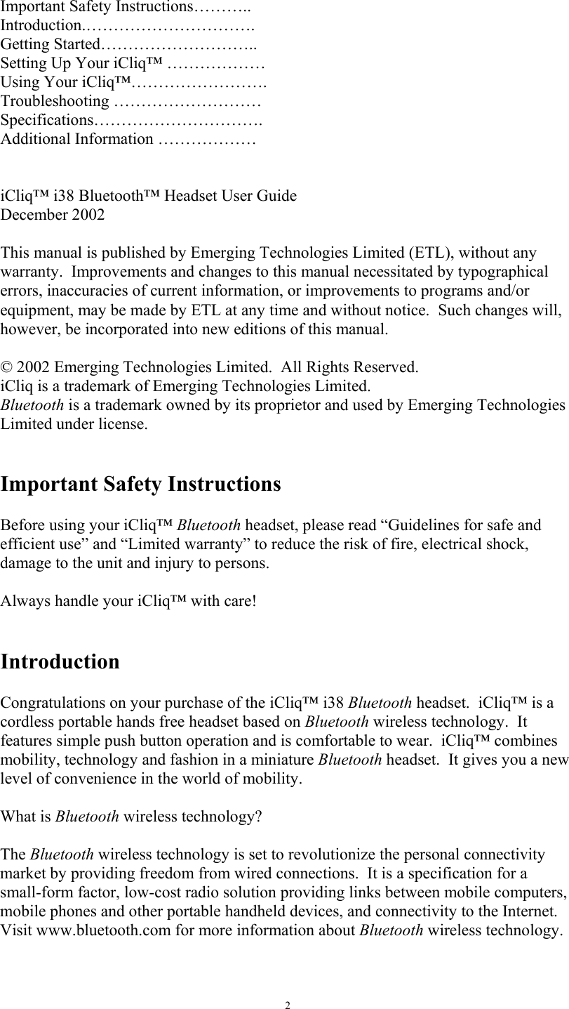   2 Important Safety Instructions&hellip;&hellip;&hellip;.. Introduction.&hellip;&hellip;&hellip;&hellip;&hellip;&hellip;&hellip;&hellip;&hellip;&hellip;. Getting Started&hellip;&hellip;&hellip;&hellip;&hellip;&hellip;&hellip;&hellip;&hellip;.. Setting Up Your iCliq&trade; &hellip;&hellip;&hellip;&hellip;&hellip;&hellip; Using Your iCliq&trade;&hellip;&hellip;&hellip;&hellip;&hellip;&hellip;&hellip;&hellip;. Troubleshooting &hellip;&hellip;&hellip;&hellip;&hellip;&hellip;&hellip;&hellip;&hellip; Specifications&hellip;&hellip;&hellip;&hellip;&hellip;&hellip;&hellip;&hellip;&hellip;&hellip;. Additional Information &hellip;&hellip;&hellip;&hellip;&hellip;&hellip;   iCliq&trade; i38 Bluetooth&trade; Headset User Guide December 2002  This manual is published by Emerging Technologies Limited (ETL), without any warranty.  Improvements and changes to this manual necessitated by typographical errors, inaccuracies of current information, or improvements to programs and/or equipment, may be made by ETL at any time and without notice.  Such changes will, however, be incorporated into new editions of this manual.  &copy; 2002 Emerging Technologies Limited.  All Rights Reserved. iCliq is a trademark of Emerging Technologies Limited. Bluetooth is a trademark owned by its proprietor and used by Emerging Technologies Limited under license.   Important Safety Instructions  Before using your iCliq&trade; Bluetooth headset, please read &ldquo;Guidelines for safe and efficient use&rdquo; and &ldquo;Limited warranty&rdquo; to reduce the risk of fire, electrical shock, damage to the unit and injury to persons.  Always handle your iCliq&trade; with care!   Introduction  Congratulations on your purchase of the iCliq&trade; i38 Bluetooth headset.  iCliq&trade; is a cordless portable hands free headset based on Bluetooth wireless technology.  It features simple push button operation and is comfortable to wear.  iCliq&trade; combines mobility, technology and fashion in a miniature Bluetooth headset.  It gives you a new level of convenience in the world of mobility.  What is Bluetooth wireless technology?  The Bluetooth wireless technology is set to revolutionize the personal connectivity market by providing freedom from wired connections.  It is a specification for a small-form factor, low-cost radio solution providing links between mobile computers, mobile phones and other portable handheld devices, and connectivity to the Internet.  Visit www.bluetooth.com for more information about Bluetooth wireless technology.   