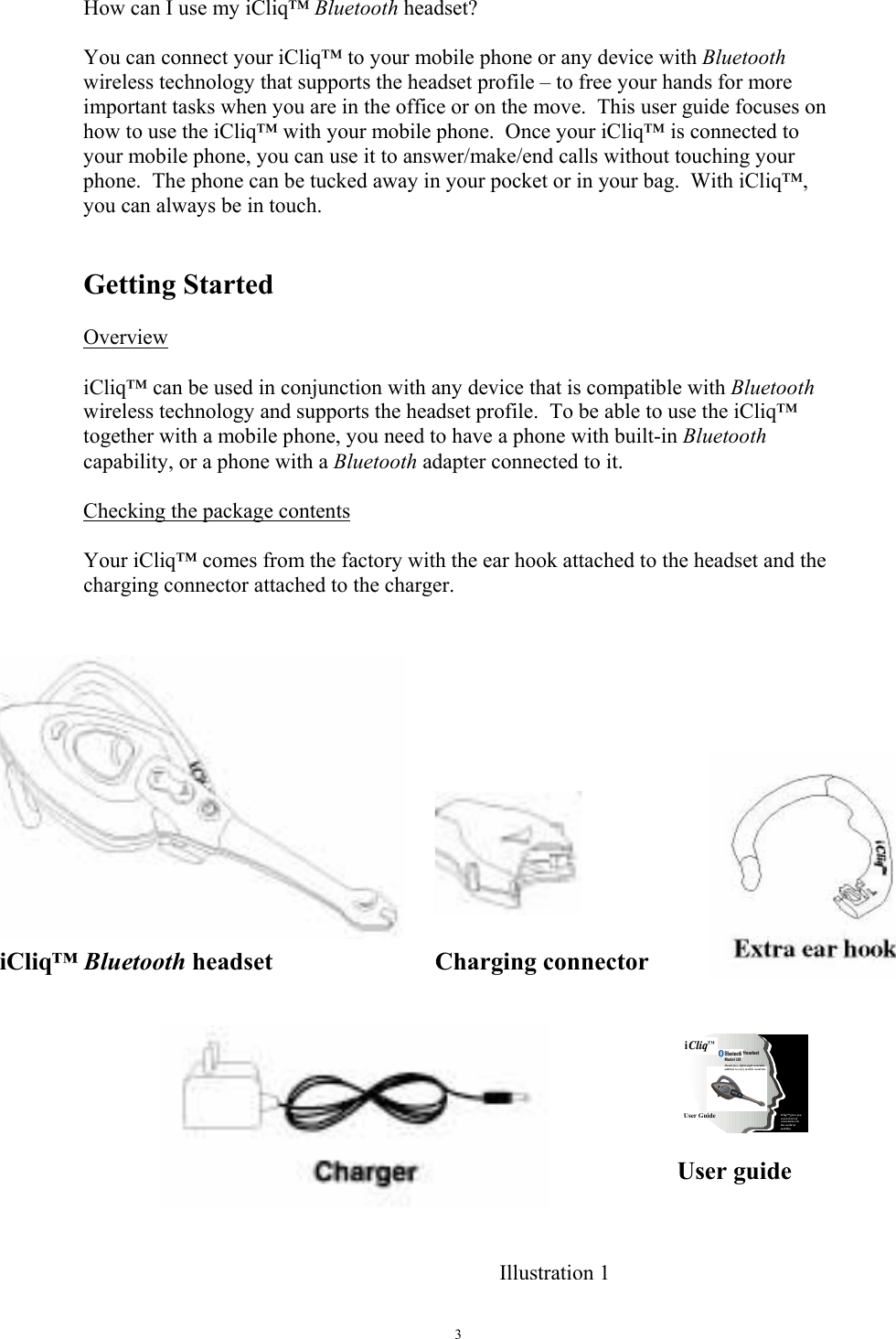   3How can I use my iCliq&trade; Bluetooth headset?  You can connect your iCliq&trade; to your mobile phone or any device with Bluetooth wireless technology that supports the headset profile &ndash; to free your hands for more important tasks when you are in the office or on the move.  This user guide focuses on how to use the iCliq&trade; with your mobile phone.  Once your iCliq&trade; is connected to your mobile phone, you can use it to answer/make/end calls without touching your phone.  The phone can be tucked away in your pocket or in your bag.  With iCliq&trade;, you can always be in touch.   Getting Started   Overview  iCliq&trade; can be used in conjunction with any device that is compatible with Bluetooth wireless technology and supports the headset profile.  To be able to use the iCliq&trade; together with a mobile phone, you need to have a phone with built-in Bluetooth capability, or a phone with a Bluetooth adapter connected to it.  Checking the package contents   Your iCliq&trade; comes from the factory with the ear hook attached to the headset and the charging connector attached to the charger.   Illustration 1iCliq&trade; Bluetooth headset  Charging connector User guide Headset iCliq&trade; gives you a new level of convenience in the world of mobility.Model i38Hands free, lightweight wearable addition to every mobile wardrobe. User Guide  