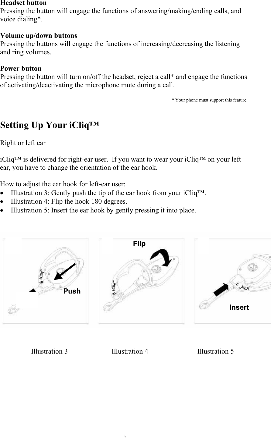   5 Headset button Pressing the button will engage the functions of answering/making/ending calls, and voice dialing*.    Volume up/down buttons  Pressing the buttons will engage the functions of increasing/decreasing the listening and ring volumes.  Power button Pressing the button will turn on/off the headset, reject a call* and engage the functions of activating/deactivating the microphone mute during a call.  * Your phone must support this feature.   Setting Up Your iCliq&trade;  Right or left ear   iCliq&trade; is delivered for right-ear user.  If you want to wear your iCliq&trade; on your left ear, you have to change the orientation of the ear hook.  How to adjust the ear hook for left-ear user: &bull;  Illustration 3: Gently push the tip of the ear hook from your iCliq&trade;.   &bull;  Illustration 4: Flip the hook 180 degrees. &bull;  Illustration 5: Insert the ear hook by gently pressing it into place.               Illustration 3  Illustration 4  Illustration 5 PushFlip Insert Illustration3Illustration 4Illustration 5
