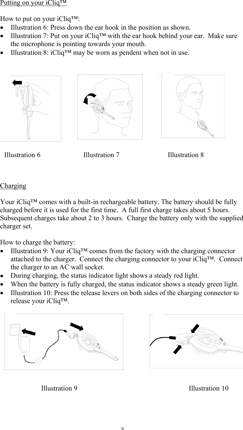   6 Putting on your iCliq&trade;  How to put on your iCliq&trade;: &bull;  Illustration 6: Press down the ear hook in the position as shown. &bull;  Illustration 7: Put on your iCliq&trade; with the ear hook behind your ear.  Make sure the microphone is pointing towards your mouth.  &bull;  Illustration 8: iCliq&trade; may be worn as pendent when not in use.      Charging  Your iCliq&trade; comes with a built-in rechargeable battery. The battery should be fully charged before it is used for the first time.  A full first charge takes about 5 hours.  Subsequent charges take about 2 to 3 hours.  Charge the battery only with the supplied charger set.  How to charge the battery: &bull;  Illustration 9: Your iCliq&trade; comes from the factory with the charging connector attached to the charger.  Connect the charging connector to your iCliq&trade;.  Connect the charger to an AC wall socket.  &bull;  During charging, the status indicator light shows a steady red light. &bull;  When the battery is fully charged, the status indicator shows a steady green light. &bull;  Illustration 10: Press the release levers on both sides of the charging connector to release your iCliq&trade;.    Illustration 9  Illustration 10 Illustration 6Illustration 7Illustration 8