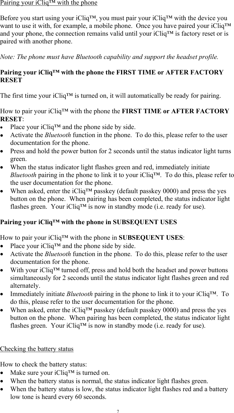   7 Pairing your iCliq&trade; with the phone     Before you start using your iCliq&trade;, you must pair your iCliq&trade; with the device you want to use it with, for example, a mobile phone.  Once you have paired your iCliq&trade; and your phone, the connection remains valid until your iCliq&trade; is factory reset or is paired with another phone.    Note: The phone must have Bluetooth capability and support the headset profile.  Pairing your iCliq&trade; with the phone the FIRST TIME or AFTER FACTORY RESET  The first time your iCliq&trade; is turned on, it will automatically be ready for pairing.   How to pair your iCliq&trade; with the phone the FIRST TIME or AFTER FACTORY RESET: &bull;  Place your iCliq&trade; and the phone side by side. &bull;  Activate the Bluetooth function in the phone.  To do this, please refer to the user documentation for the phone. &bull;  Press and hold the power button for 2 seconds until the status indicator light turns green.   &bull;  When the status indicator light flashes green and red, immediately initiate Bluetooth pairing in the phone to link it to your iCliq&trade;.  To do this, please refer to the user documentation for the phone. &bull;  When asked, enter the iCliq&trade; passkey (default passkey 0000) and press the yes button on the phone.  When pairing has been completed, the status indicator light flashes green.  Your iCliq&trade; is now in standby mode (i.e. ready for use).  Pairing your iCliq&trade; with the phone in SUBSEQUENT USES     How to pair your iCliq&trade; with the phone in SUBSEQUENT USES: &bull;  Place your iCliq&trade; and the phone side by side. &bull;  Activate the Bluetooth function in the phone.  To do this, please refer to the user documentation for the phone. &bull;  With your iCliq&trade; turned off, press and hold both the headset and power buttons simultaneously for 2 seconds until the status indicator light flashes green and red alternately.   &bull;  Immediately initiate Bluetooth pairing in the phone to link it to your iCliq&trade;.  To do this, please refer to the user documentation for the phone. &bull;  When asked, enter the iCliq&trade; passkey (default passkey 0000) and press the yes button on the phone.  When pairing has been completed, the status indicator light flashes green.  Your iCliq&trade; is now in standby mode (i.e. ready for use).   Checking the battery status   How to check the battery status: &bull;  Make sure your iCliq&trade; is turned on. &bull;  When the battery status is normal, the status indicator light flashes green.  &bull;  When the battery status is low, the status indicator light flashes red and a battery low tone is heard every 60 seconds. 