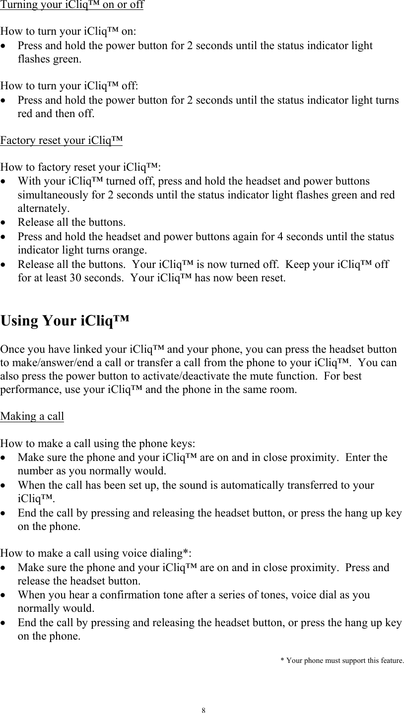   8 Turning your iCliq&trade; on or off   How to turn your iCliq&trade; on: &bull;  Press and hold the power button for 2 seconds until the status indicator light flashes green.  How to turn your iCliq&trade; off: &bull;  Press and hold the power button for 2 seconds until the status indicator light turns red and then off.  Factory reset your iCliq&trade;  How to factory reset your iCliq&trade;: &bull;  With your iCliq&trade; turned off, press and hold the headset and power buttons simultaneously for 2 seconds until the status indicator light flashes green and red alternately. &bull;  Release all the buttons. &bull;  Press and hold the headset and power buttons again for 4 seconds until the status indicator light turns orange. &bull;  Release all the buttons.  Your iCliq&trade; is now turned off.  Keep your iCliq&trade; off for at least 30 seconds.  Your iCliq&trade; has now been reset.     Using Your iCliq&trade;  Once you have linked your iCliq&trade; and your phone, you can press the headset button to make/answer/end a call or transfer a call from the phone to your iCliq&trade;.  You can also press the power button to activate/deactivate the mute function.  For best performance, use your iCliq&trade; and the phone in the same room.  Making a call   How to make a call using the phone keys: &bull;  Make sure the phone and your iCliq&trade; are on and in close proximity.  Enter the number as you normally would. &bull;  When the call has been set up, the sound is automatically transferred to your iCliq&trade;. &bull;  End the call by pressing and releasing the headset button, or press the hang up key on the phone.    How to make a call using voice dialing*: &bull;  Make sure the phone and your iCliq&trade; are on and in close proximity.  Press and release the headset button.   &bull;  When you hear a confirmation tone after a series of tones, voice dial as you normally would. &bull;  End the call by pressing and releasing the headset button, or press the hang up key on the phone.    * Your phone must support this feature.   