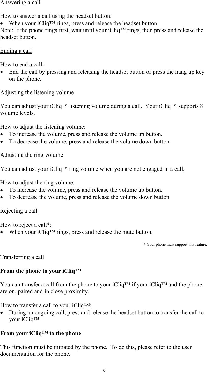   9Answering a call   How to answer a call using the headset button: &bull;  When your iCliq&trade; rings, press and release the headset button. Note: If the phone rings first, wait until your iCliq&trade; rings, then press and release the headset button.  Ending a call   How to end a call: &bull;  End the call by pressing and releasing the headset button or press the hang up key on the phone.    Adjusting the listening volume   You can adjust your iCliq&trade; listening volume during a call.  Your iCliq&trade; supports 8 volume levels.  How to adjust the listening volume: &bull;  To increase the volume, press and release the volume up button. &bull;  To decrease the volume, press and release the volume down button.  Adjusting the ring volume   You can adjust your iCliq&trade; ring volume when you are not engaged in a call.  How to adjust the ring volume:  &bull;  To increase the volume, press and release the volume up button. &bull;  To decrease the volume, press and release the volume down button.  Rejecting a call  How to reject a call*: &bull;  When your iCliq&trade; rings, press and release the mute button.  * Your phone must support this feature.   Transferring a call  From the phone to your iCliq&trade;  You can transfer a call from the phone to your iCliq&trade; if your iCliq&trade; and the phone are on, paired and in close proximity.  How to transfer a call to your iCliq&trade;: &bull;  During an ongoing call, press and release the headset button to transfer the call to your iCliq&trade;.  From your iCliq&trade; to the phone  This function must be initiated by the phone.  To do this, please refer to the user documentation for the phone. 