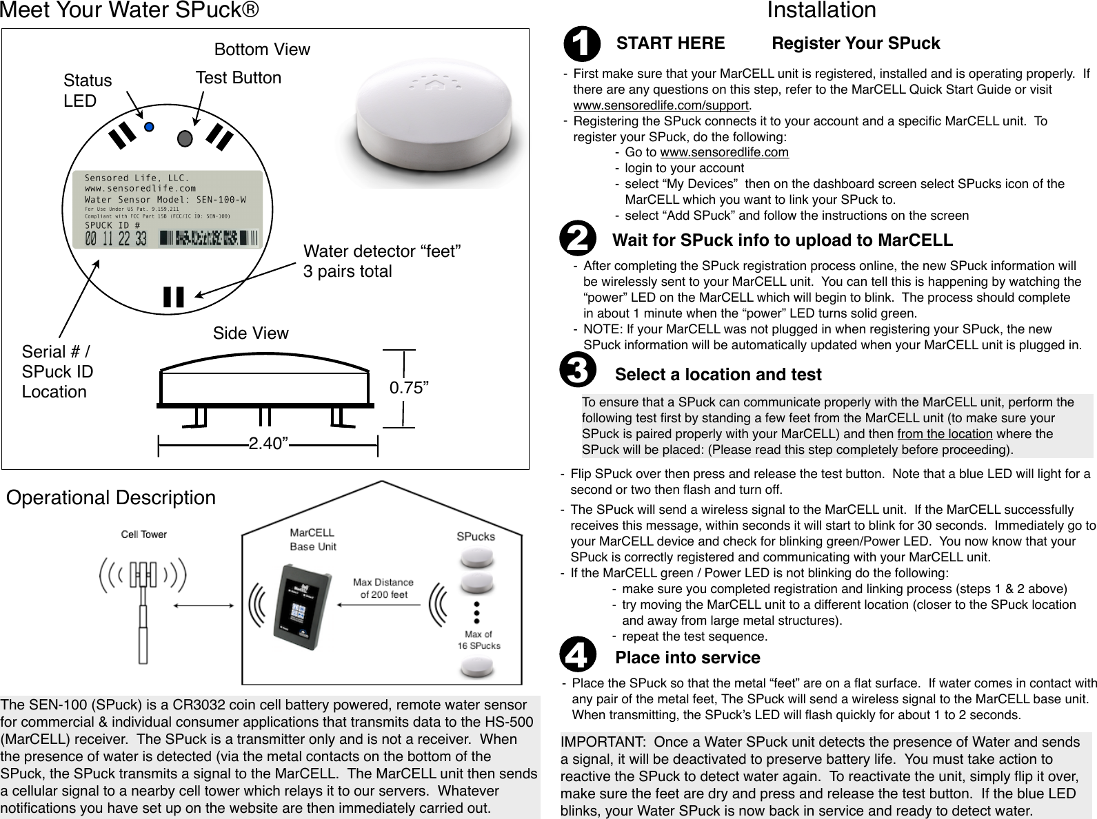 21-First make sure that your MarCELL unit is registered, installed and is operating properly.  If there are any questions on this step, refer to the MarCELL Quick Start Guide or visit www.sensoredlife.com/support.-Registering the SPuck connects it to your account and a speciﬁc MarCELL unit.  To register your SPuck, do the following:-Go to www.sensoredlife.com-login to your account-select “My Devices”  then on the dashboard screen select SPucks icon of the MarCELL which you want to link your SPuck to.-select “Add SPuck” and follow the instructions on the screen-After completing the SPuck registration process online, the new SPuck information will be wirelessly sent to your MarCELL unit.  You can tell this is happening by watching the “power” LED on the MarCELL which will begin to blink.  The process should complete in about 1 minute when the “power” LED turns solid green.-NOTE: If your MarCELL was not plugged in when registering your SPuck, the new SPuck information will be automatically updated when your MarCELL unit is plugged in.To ensure that a SPuck can communicate properly with the MarCELL unit, perform the following test ﬁrst by standing a few feet from the MarCELL unit (to make sure your SPuck is paired properly with your MarCELL) and then from the location where the SPuck will be placed: (Please read this step completely before proceeding).-Flip SPuck over then press and release the test button.  Note that a blue LED will light for a second or two then ﬂash and turn off. 3START HERE    Select a location and testThe SEN-100 (SPuck) is a CR3032 coin cell battery powered, remote water sensor for commercial &amp; individual consumer applications that transmits data to the HS-500 (MarCELL) receiver.  The SPuck is a transmitter only and is not a receiver.  When the presence of water is detected (via the metal contacts on the bottom of the SPuck, the SPuck transmits a signal to the MarCELL.  The MarCELL unit then sends a cellular signal to a nearby cell tower which relays it to our servers.  Whatever notiﬁcations you have set up on the website are then immediately carried out.Wait for SPuck info to upload to MarCELL4Place into service-The SPuck will send a wireless signal to the MarCELL unit.  If the MarCELL successfully receives this message, within seconds it will start to blink for 30 seconds.  Immediately go to your MarCELL device and check for blinking green/Power LED.  You now know that your SPuck is correctly registered and communicating with your MarCELL unit.  -If the MarCELL green / Power LED is not blinking do the following:-make sure you completed registration and linking process (steps 1 &amp; 2 above)-try moving the MarCELL unit to a different location (closer to the SPuck location and away from large metal structures).-repeat the test sequence.-Place the SPuck so that the metal “feet” are on a ﬂat surface.  If water comes in contact with any pair of the metal feet, The SPuck will send a wireless signal to the MarCELL base unit.  When transmitting, the SPuck’s LED will ﬂash quickly for about 1 to 2 seconds.IMPORTANT:  Once a Water SPuck unit detects the presence of Water and sends a signal, it will be deactivated to preserve battery life.  You must take action to reactive the SPuck to detect water again.  To reactivate the unit, simply ﬂip it over, make sure the feet are dry and press and release the test button.  If the blue LED blinks, your Water SPuck is now back in service and ready to detect water.Meet Your Water SPuck®InstallationRegister Your SPuckBottom ViewWater detector “feet”3 pairs totalStatus LEDTest ButtonSerial # / SPuck IDLocationSide View2.40”0.75”Operational Description