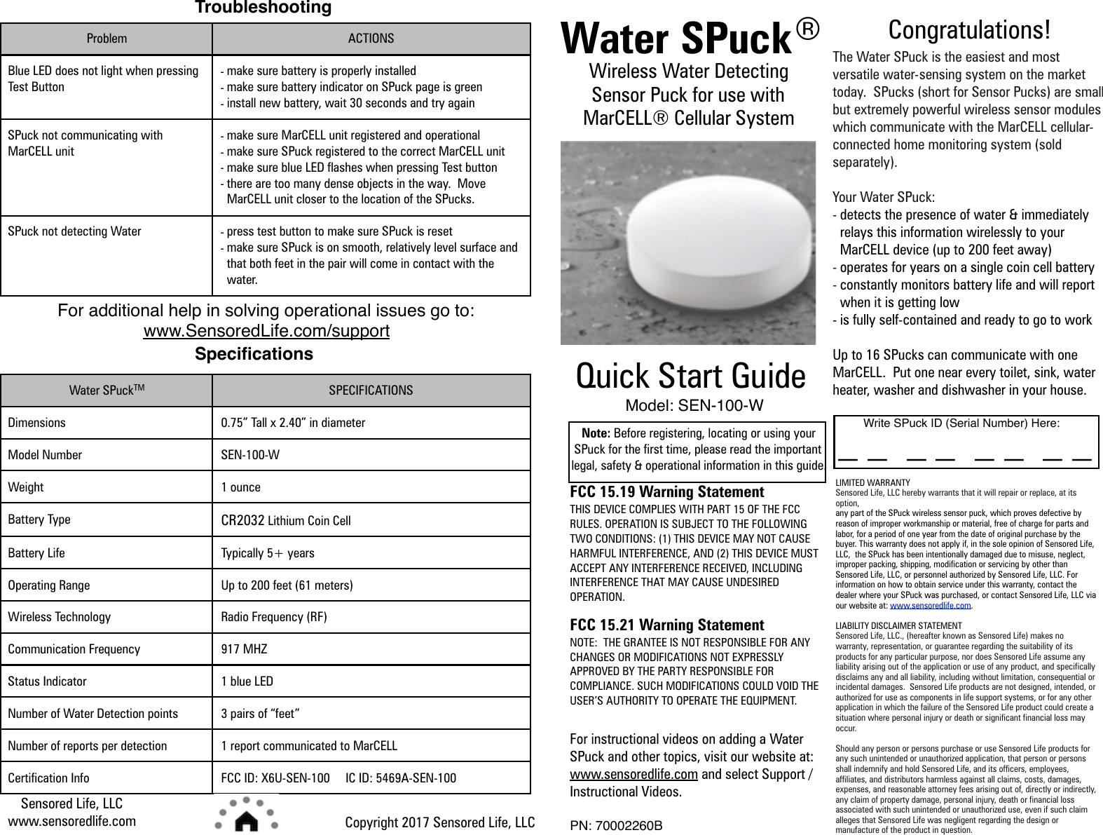 Sensored Life, LLC  www.sensoredlife.comCopyright 2017 Sensored Life, LLCWater SPuckTM SPECIFICATIONSDimensions0.75” Tall x 2.40” in diameterModel NumberSEN-100-WWeight1 ounceBattery TypeCR2032 Lithium Coin CellBattery LifeTypically 5+ yearsOperating RangeUp to 200 feet (61 meters)Wireless TechnologyRadio Frequency (RF)Communication Frequency917 MHZStatus Indicator1 blue LEDNumber of Water Detection points3 pairs of “feet”Number of reports per detection1 report communicated to MarCELLCertification InfoFCC ID: X6U-SEN-100     IC ID: 5469A-SEN-100Congratulations! The Water SPuck is the easiest and most versatile water-sensing system on the market today.  SPucks (short for Sensor Pucks) are small but extremely powerful wireless sensor modules which communicate with the MarCELL cellular-connected home monitoring system (sold separately). Your Water SPuck: -detects the presence of water &amp; immediately relays this information wirelessly to your MarCELL device (up to 200 feet away) -operates for years on a single coin cell battery -constantly monitors battery life and will report when it is getting low -is fully self-contained and ready to go to work Up to 16 SPucks can communicate with one MarCELL.  Put one near every toilet, sink, water heater, washer and dishwasher in your house. LIMITED WARRANTY Sensored Life, LLC hereby warrants that it will repair or replace, at its option, any part of the SPuck wireless sensor puck, which proves defective by reason of improper workmanship or material, free of charge for parts and labor, for a period of one year from the date of original purchase by the buyer. This warranty does not apply if, in the sole opinion of Sensored Life, LLC,  the SPuck has been intentionally damaged due to misuse, neglect, improper packing, shipping, modification or servicing by other than Sensored Life, LLC, or personnel authorized by Sensored Life, LLC. For information on how to obtain service under this warranty, contact the dealer where your SPuck was purchased, or contact Sensored Life, LLC via our website at: www.sensoredlife.com. LIABILITY DISCLAIMER STATEMENT Sensored Life, LLC., (hereafter known as Sensored Life) makes no warranty, representation, or guarantee regarding the suitability of its products for any particular purpose, nor does Sensored Life assume any liability arising out of the application or use of any product, and specifically disclaims any and all liability, including without limitation, consequential or incidental damages.  Sensored Life products are not designed, intended, or authorized for use as components in life support systems, or for any other application in which the failure of the Sensored Life product could create a situation where personal injury or death or significant financial loss may occur. Should any person or persons purchase or use Sensored Life products for any such unintended or unauthorized application, that person or persons shall indemnify and hold Sensored Life, and its officers, employees, affiliates, and distributors harmless against all claims, costs, damages, expenses, and reasonable attorney fees arising out of, directly or indirectly, any claim of property damage, personal injury, death or financial loss associated with such unintended or unauthorized use, even if such claim alleges that Sensored Life was negligent regarding the design or manufacture of the product in question. Write SPuck ID (Serial Number) Here:_ _  _ _  _ _  _ _Water SPuckWireless Water Detecting Sensor Puck for use with MarCELL® Cellular System Quick Start GuideNote: Before registering, locating or using your SPuck for the first time, please read the important legal, safety &amp; operational information in this guide.  FCC 15.19 Warning Statement THIS DEVICE COMPLIES WITH PART 15 OF THE FCC RULES. OPERATION IS SUBJECT TO THE FOLLOWING TWO CONDITIONS: (1) THIS DEVICE MAY NOT CAUSE HARMFUL INTERFERENCE, AND (2) THIS DEVICE MUST ACCEPT ANY INTERFERENCE RECEIVED, INCLUDING INTERFERENCE THAT MAY CAUSE UNDESIRED OPERATION. FCC 15.21 Warning Statement  NOTE:  THE GRANTEE IS NOT RESPONSIBLE FOR ANY CHANGES OR MODIFICATIONS NOT EXPRESSLY APPROVED BY THE PARTY RESPONSIBLE FOR COMPLIANCE. SUCH MODIFICATIONS COULD VOID THE USER’S AUTHORITY TO OPERATE THE EQUIPMENT. For instructional videos on adding a Water SPuck and other topics, visit our website at: www.sensoredlife.com and select Support / Instructional Videos. PN: 70002260BModel: SEN-100-WTroubleshootingProblem ACTIONSBlue LED does not light when pressing Test Button-make sure battery is properly installed -make sure battery indicator on SPuck page is green -install new battery, wait 30 seconds and try againSPuck not communicating with MarCELL unit-make sure MarCELL unit registered and operational -make sure SPuck registered to the correct MarCELL unit -make sure blue LED flashes when pressing Test button -there are too many dense objects in the way.  Move MarCELL unit closer to the location of the SPucks.SPuck not detecting Water-press test button to make sure SPuck is reset -make sure SPuck is on smooth, relatively level surface and that both feet in the pair will come in contact with the water.For additional help in solving operational issues go to:  www.SensoredLife.com/supportSpeciﬁcations®