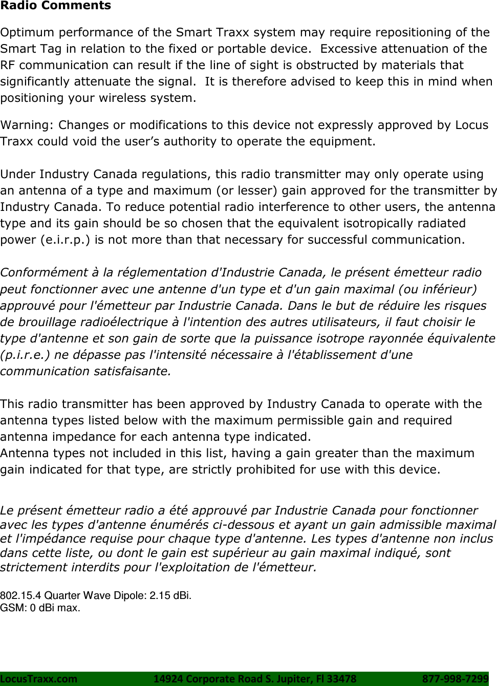 LocusTraxx.com    14924 Corporate Road S. Jupiter, Fl 33478    877-998-7299     Radio Comments Optimum performance of the Smart Traxx system may require repositioning of the Smart Tag in relation to the fixed or portable device.  Excessive attenuation of the RF communication can result if the line of sight is obstructed by materials that significantly attenuate the signal.  It is therefore advised to keep this in mind when positioning your wireless system. Warning: Changes or modifications to this device not expressly approved by Locus Traxx could void the user’s authority to operate the equipment.  Under Industry Canada regulations, this radio transmitter may only operate using an antenna of a type and maximum (or lesser) gain approved for the transmitter by Industry Canada. To reduce potential radio interference to other users, the antenna type and its gain should be so chosen that the equivalent isotropically radiated power (e.i.r.p.) is not more than that necessary for successful communication.  Conformément à la réglementation d&apos;Industrie Canada, le présent émetteur radio peut fonctionner avec une antenne d&apos;un type et d&apos;un gain maximal (ou inférieur) approuvé pour l&apos;émetteur par Industrie Canada. Dans le but de réduire les risques de brouillage radioélectrique à l&apos;intention des autres utilisateurs, il faut choisir le type d&apos;antenne et son gain de sorte que la puissance isotrope rayonnée équivalente (p.i.r.e.) ne dépasse pas l&apos;intensité nécessaire à l&apos;établissement d&apos;une communication satisfaisante.  This radio transmitter has been approved by Industry Canada to operate with the antenna types listed below with the maximum permissible gain and required antenna impedance for each antenna type indicated. Antenna types not included in this list, having a gain greater than the maximum gain indicated for that type, are strictly prohibited for use with this device.    Le présent émetteur radio a été approuvé par Industrie Canada pour fonctionner avec les types d&apos;antenne énumérés ci-dessous et ayant un gain admissible maximal et l&apos;impédance requise pour chaque type d&apos;antenne. Les types d&apos;antenne non inclus dans cette liste, ou dont le gain est supérieur au gain maximal indiqué, sont strictement interdits pour l&apos;exploitation de l&apos;émetteur.  802.15.4 Quarter Wave Dipole: 2.15 dBi. GSM: 0 dBi max.      