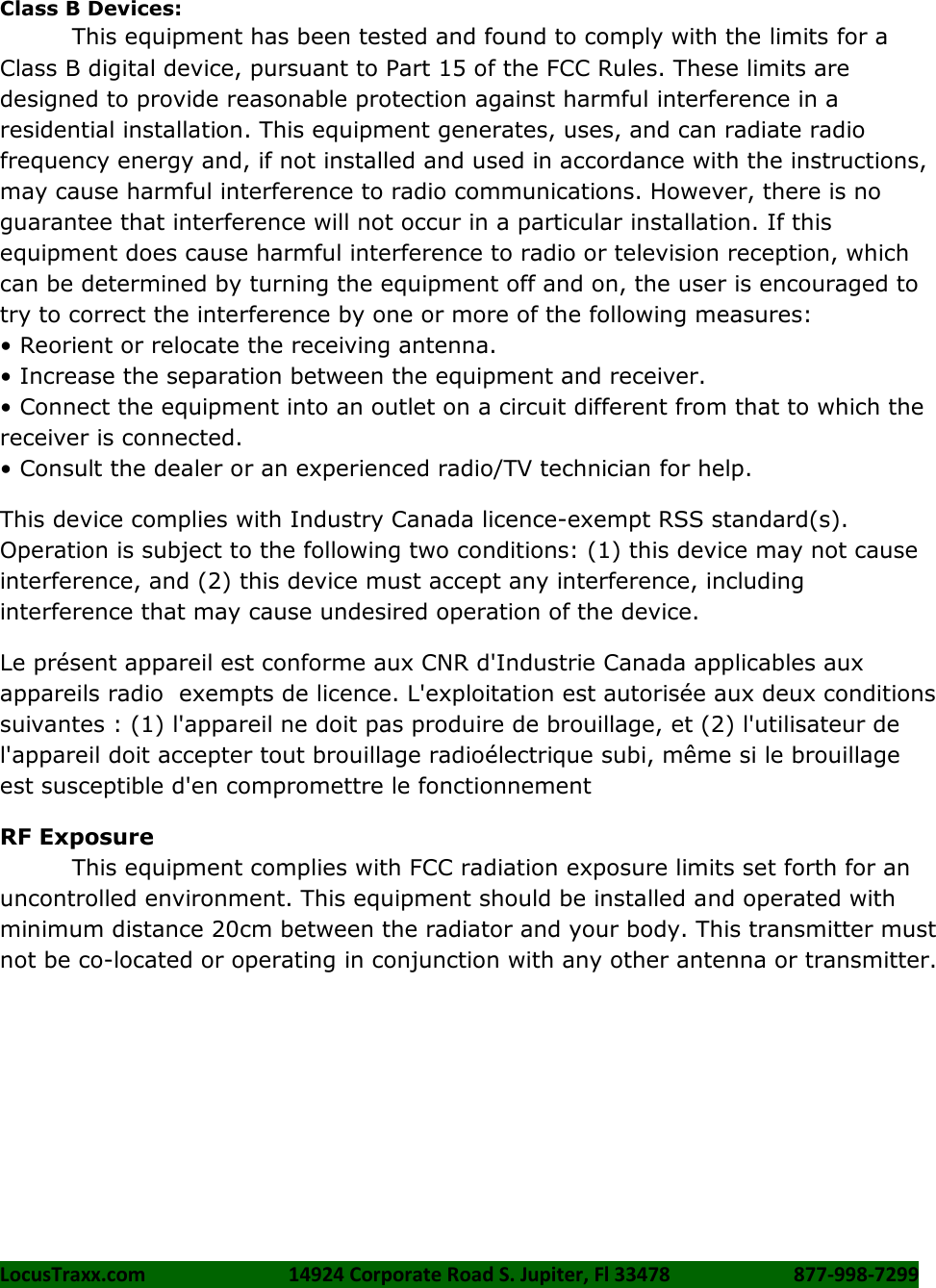 LocusTraxx.com    14924 Corporate Road S. Jupiter, Fl 33478    877-998-7299     Class B Devices: This equipment has been tested and found to comply with the limits for a Class B digital device, pursuant to Part 15 of the FCC Rules. These limits are designed to provide reasonable protection against harmful interference in a residential installation. This equipment generates, uses, and can radiate radio frequency energy and, if not installed and used in accordance with the instructions, may cause harmful interference to radio communications. However, there is no guarantee that interference will not occur in a particular installation. If this equipment does cause harmful interference to radio or television reception, which can be determined by turning the equipment off and on, the user is encouraged to try to correct the interference by one or more of the following measures:   • Reorient or relocate the receiving antenna. • Increase the separation between the equipment and receiver. • Connect the equipment into an outlet on a circuit different from that to which the receiver is connected.   • Consult the dealer or an experienced radio/TV technician for help. This device complies with Industry Canada licence-exempt RSS standard(s). Operation is subject to the following two conditions: (1) this device may not cause interference, and (2) this device must accept any interference, including interference that may cause undesired operation of the device. Le présent appareil est conforme aux CNR d&apos;Industrie Canada applicables aux appareils radio  exempts de licence. L&apos;exploitation est autorisée aux deux conditions suivantes : (1) l&apos;appareil ne doit pas produire de brouillage, et (2) l&apos;utilisateur de l&apos;appareil doit accepter tout brouillage radioélectrique subi, même si le brouillage est susceptible d&apos;en compromettre le fonctionnement RF Exposure This equipment complies with FCC radiation exposure limits set forth for an uncontrolled environment. This equipment should be installed and operated with minimum distance 20cm between the radiator and your body. This transmitter must not be co-located or operating in conjunction with any other antenna or transmitter.  