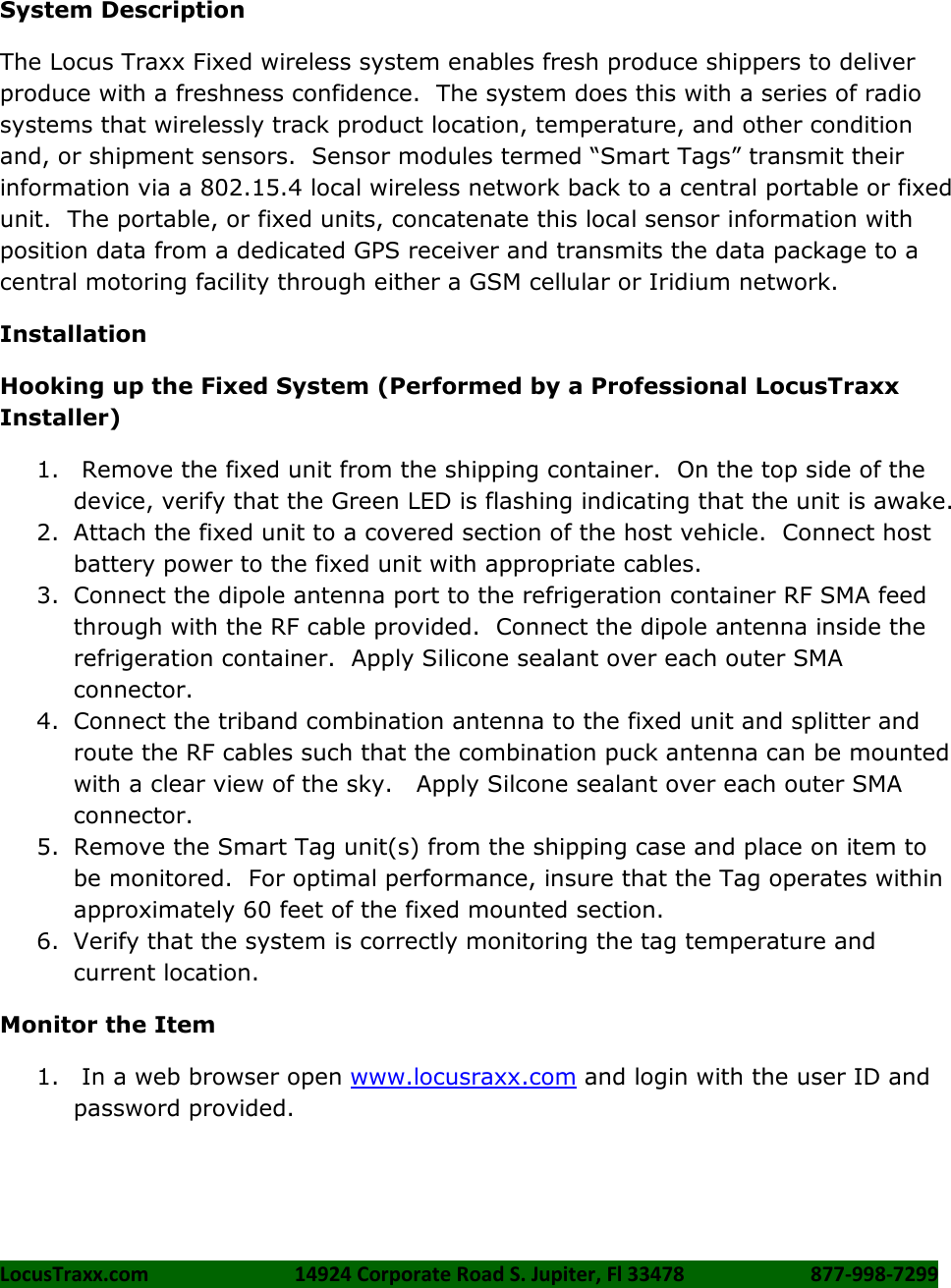 LocusTraxx.com    14924 Corporate Road S. Jupiter, Fl 33478    877-998-7299      System Description The Locus Traxx Fixed wireless system enables fresh produce shippers to deliver produce with a freshness confidence.  The system does this with a series of radio systems that wirelessly track product location, temperature, and other condition and, or shipment sensors.  Sensor modules termed “Smart Tags” transmit their information via a 802.15.4 local wireless network back to a central portable or fixed unit.  The portable, or fixed units, concatenate this local sensor information with position data from a dedicated GPS receiver and transmits the data package to a central motoring facility through either a GSM cellular or Iridium network.  Installation Hooking up the Fixed System (Performed by a Professional LocusTraxx Installer) 1.  Remove the fixed unit from the shipping container.  On the top side of the device, verify that the Green LED is flashing indicating that the unit is awake. 2. Attach the fixed unit to a covered section of the host vehicle.  Connect host battery power to the fixed unit with appropriate cables. 3. Connect the dipole antenna port to the refrigeration container RF SMA feed through with the RF cable provided.  Connect the dipole antenna inside the refrigeration container.  Apply Silicone sealant over each outer SMA connector. 4. Connect the triband combination antenna to the fixed unit and splitter and route the RF cables such that the combination puck antenna can be mounted with a clear view of the sky.   Apply Silcone sealant over each outer SMA connector. 5. Remove the Smart Tag unit(s) from the shipping case and place on item to be monitored.  For optimal performance, insure that the Tag operates within approximately 60 feet of the fixed mounted section. 6. Verify that the system is correctly monitoring the tag temperature and current location. Monitor the Item 1.  In a web browser open www.locusraxx.com and login with the user ID and password provided.    