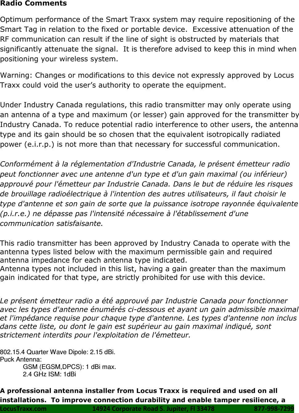 LocusTraxx.com    14924 Corporate Road S. Jupiter, Fl 33478    877-998-7299     Radio Comments Optimum performance of the Smart Traxx system may require repositioning of the Smart Tag in relation to the fixed or portable device.  Excessive attenuation of the RF communication can result if the line of sight is obstructed by materials that significantly attenuate the signal.  It is therefore advised to keep this in mind when positioning your wireless system. Warning: Changes or modifications to this device not expressly approved by Locus Traxx could void the user’s authority to operate the equipment.  Under Industry Canada regulations, this radio transmitter may only operate using an antenna of a type and maximum (or lesser) gain approved for the transmitter by Industry Canada. To reduce potential radio interference to other users, the antenna type and its gain should be so chosen that the equivalent isotropically radiated power (e.i.r.p.) is not more than that necessary for successful communication.  Conformément à la réglementation d&apos;Industrie Canada, le présent émetteur radio peut fonctionner avec une antenne d&apos;un type et d&apos;un gain maximal (ou inférieur) approuvé pour l&apos;émetteur par Industrie Canada. Dans le but de réduire les risques de brouillage radioélectrique à l&apos;intention des autres utilisateurs, il faut choisir le type d&apos;antenne et son gain de sorte que la puissance isotrope rayonnée équivalente (p.i.r.e.) ne dépasse pas l&apos;intensité nécessaire à l&apos;établissement d&apos;une communication satisfaisante.  This radio transmitter has been approved by Industry Canada to operate with the antenna types listed below with the maximum permissible gain and required antenna impedance for each antenna type indicated. Antenna types not included in this list, having a gain greater than the maximum gain indicated for that type, are strictly prohibited for use with this device.    Le présent émetteur radio a été approuvé par Industrie Canada pour fonctionner avec les types d&apos;antenne énumérés ci-dessous et ayant un gain admissible maximal et l&apos;impédance requise pour chaque type d&apos;antenne. Les types d&apos;antenne non inclus dans cette liste, ou dont le gain est supérieur au gain maximal indiqué, sont strictement interdits pour l&apos;exploitation de l&apos;émetteur.  802.15.4 Quarter Wave Dipole: 2.15 dBi. Puck Antenna:  GSM (EGSM,DPCS): 1 dBi max.  2.4 GHz ISM: 1dBi  A professional antenna installer from Locus Traxx is required and used on all installations.  To improve connection durability and enable tamper resilience, a 