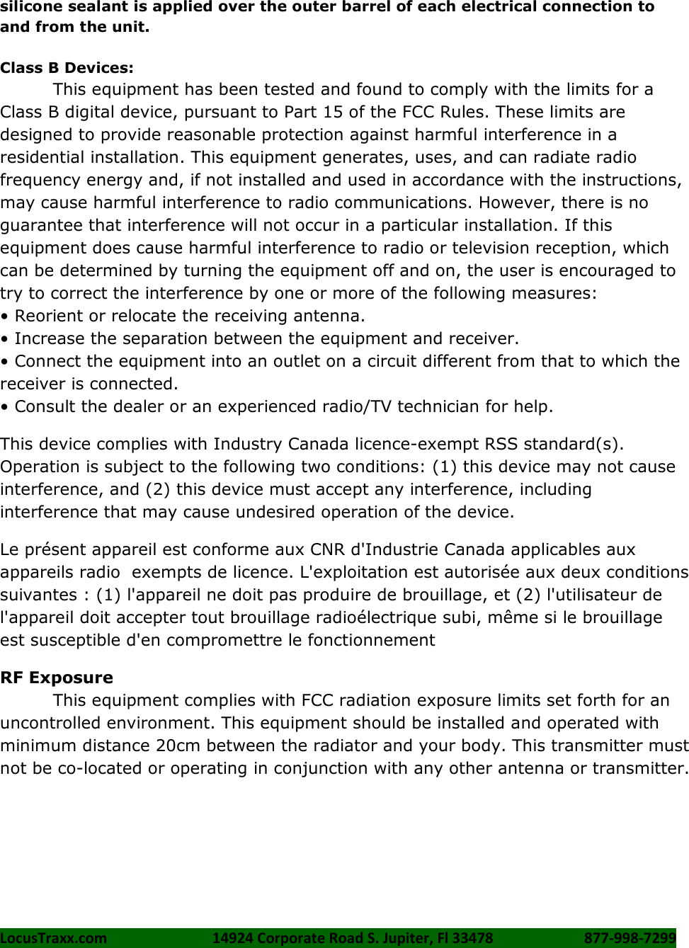 LocusTraxx.com    14924 Corporate Road S. Jupiter, Fl 33478    877-998-7299     silicone sealant is applied over the outer barrel of each electrical connection to and from the unit.  Class B Devices: This equipment has been tested and found to comply with the limits for a Class B digital device, pursuant to Part 15 of the FCC Rules. These limits are designed to provide reasonable protection against harmful interference in a residential installation. This equipment generates, uses, and can radiate radio frequency energy and, if not installed and used in accordance with the instructions, may cause harmful interference to radio communications. However, there is no guarantee that interference will not occur in a particular installation. If this equipment does cause harmful interference to radio or television reception, which can be determined by turning the equipment off and on, the user is encouraged to try to correct the interference by one or more of the following measures:   • Reorient or relocate the receiving antenna. • Increase the separation between the equipment and receiver. • Connect the equipment into an outlet on a circuit different from that to which the receiver is connected.   • Consult the dealer or an experienced radio/TV technician for help. This device complies with Industry Canada licence-exempt RSS standard(s). Operation is subject to the following two conditions: (1) this device may not cause interference, and (2) this device must accept any interference, including interference that may cause undesired operation of the device. Le présent appareil est conforme aux CNR d&apos;Industrie Canada applicables aux appareils radio  exempts de licence. L&apos;exploitation est autorisée aux deux conditions suivantes : (1) l&apos;appareil ne doit pas produire de brouillage, et (2) l&apos;utilisateur de l&apos;appareil doit accepter tout brouillage radioélectrique subi, même si le brouillage est susceptible d&apos;en compromettre le fonctionnement RF Exposure This equipment complies with FCC radiation exposure limits set forth for an uncontrolled environment. This equipment should be installed and operated with minimum distance 20cm between the radiator and your body. This transmitter must not be co-located or operating in conjunction with any other antenna or transmitter.  