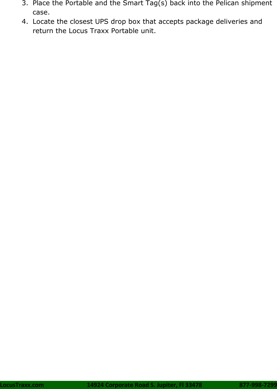 LocusTraxx.com    14924 Corporate Road S. Jupiter, Fl 33478    877-998-7299     3. Place the Portable and the Smart Tag(s) back into the Pelican shipment case. 4. Locate the closest UPS drop box that accepts package deliveries and return the Locus Traxx Portable unit.    