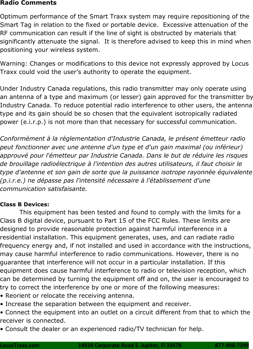 LocusTraxx.com    14924 Corporate Road S. Jupiter, Fl 33478    877-998-7299     Radio Comments Optimum performance of the Smart Traxx system may require repositioning of the Smart Tag in relation to the fixed or portable device.  Excessive attenuation of the RF communication can result if the line of sight is obstructed by materials that significantly attenuate the signal.  It is therefore advised to keep this in mind when positioning your wireless system. Warning: Changes or modifications to this device not expressly approved by Locus Traxx could void the user’s authority to operate the equipment.  Under Industry Canada regulations, this radio transmitter may only operate using an antenna of a type and maximum (or lesser) gain approved for the transmitter by Industry Canada. To reduce potential radio interference to other users, the antenna type and its gain should be so chosen that the equivalent isotropically radiated power (e.i.r.p.) is not more than that necessary for successful communication.  Conformément à la réglementation d&apos;Industrie Canada, le présent émetteur radio peut fonctionner avec une antenne d&apos;un type et d&apos;un gain maximal (ou inférieur) approuvé pour l&apos;émetteur par Industrie Canada. Dans le but de réduire les risques de brouillage radioélectrique à l&apos;intention des autres utilisateurs, il faut choisir le type d&apos;antenne et son gain de sorte que la puissance isotrope rayonnée équivalente (p.i.r.e.) ne dépasse pas l&apos;intensité nécessaire à l&apos;établissement d&apos;une communication satisfaisante.  Class B Devices: This equipment has been tested and found to comply with the limits for a Class B digital device, pursuant to Part 15 of the FCC Rules. These limits are designed to provide reasonable protection against harmful interference in a residential installation. This equipment generates, uses, and can radiate radio frequency energy and, if not installed and used in accordance with the instructions, may cause harmful interference to radio communications. However, there is no guarantee that interference will not occur in a particular installation. If this equipment does cause harmful interference to radio or television reception, which can be determined by turning the equipment off and on, the user is encouraged to try to correct the interference by one or more of the following measures:   • Reorient or relocate the receiving antenna. • Increase the separation between the equipment and receiver. • Connect the equipment into an outlet on a circuit different from that to which the receiver is connected.   • Consult the dealer or an experienced radio/TV technician for help. 