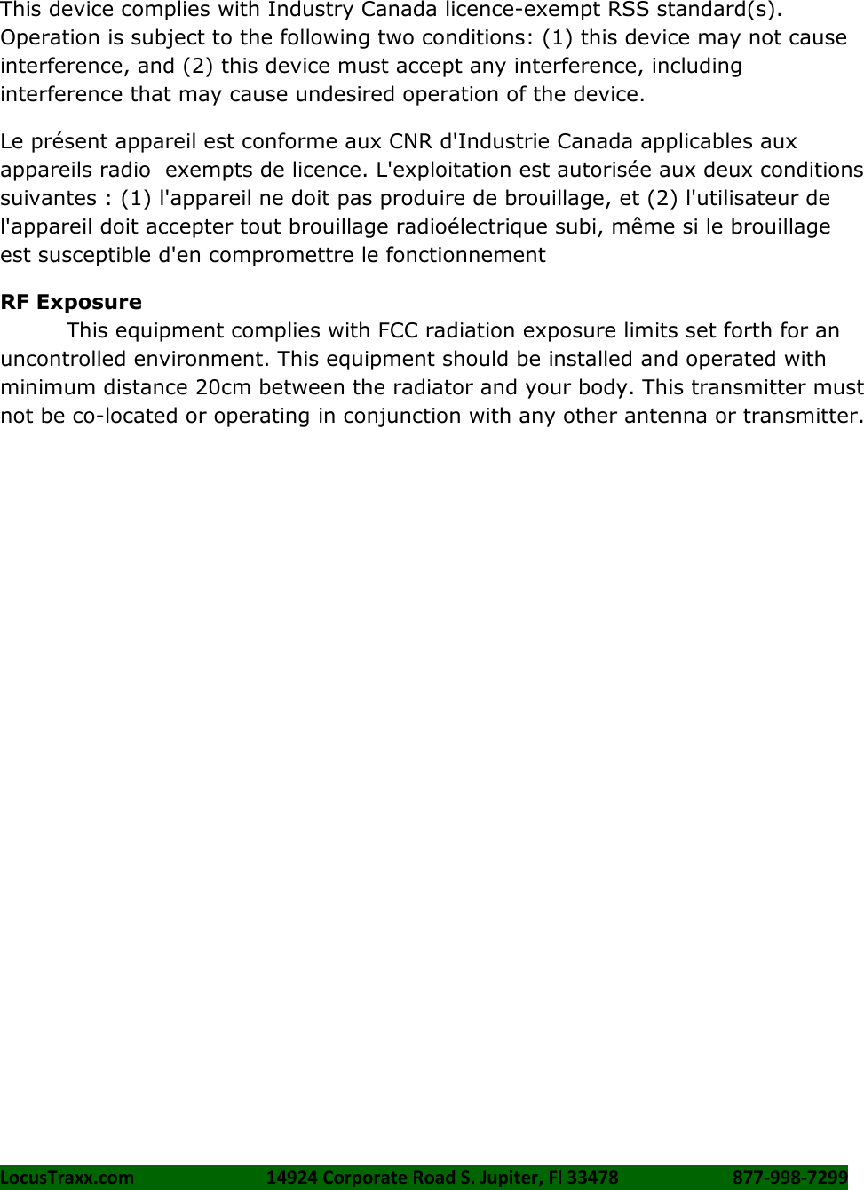 LocusTraxx.com    14924 Corporate Road S. Jupiter, Fl 33478    877-998-7299     This device complies with Industry Canada licence-exempt RSS standard(s). Operation is subject to the following two conditions: (1) this device may not cause interference, and (2) this device must accept any interference, including interference that may cause undesired operation of the device. Le présent appareil est conforme aux CNR d&apos;Industrie Canada applicables aux appareils radio  exempts de licence. L&apos;exploitation est autorisée aux deux conditions suivantes : (1) l&apos;appareil ne doit pas produire de brouillage, et (2) l&apos;utilisateur de l&apos;appareil doit accepter tout brouillage radioélectrique subi, même si le brouillage est susceptible d&apos;en compromettre le fonctionnement RF Exposure This equipment complies with FCC radiation exposure limits set forth for an uncontrolled environment. This equipment should be installed and operated with minimum distance 20cm between the radiator and your body. This transmitter must not be co-located or operating in conjunction with any other antenna or transmitter.  