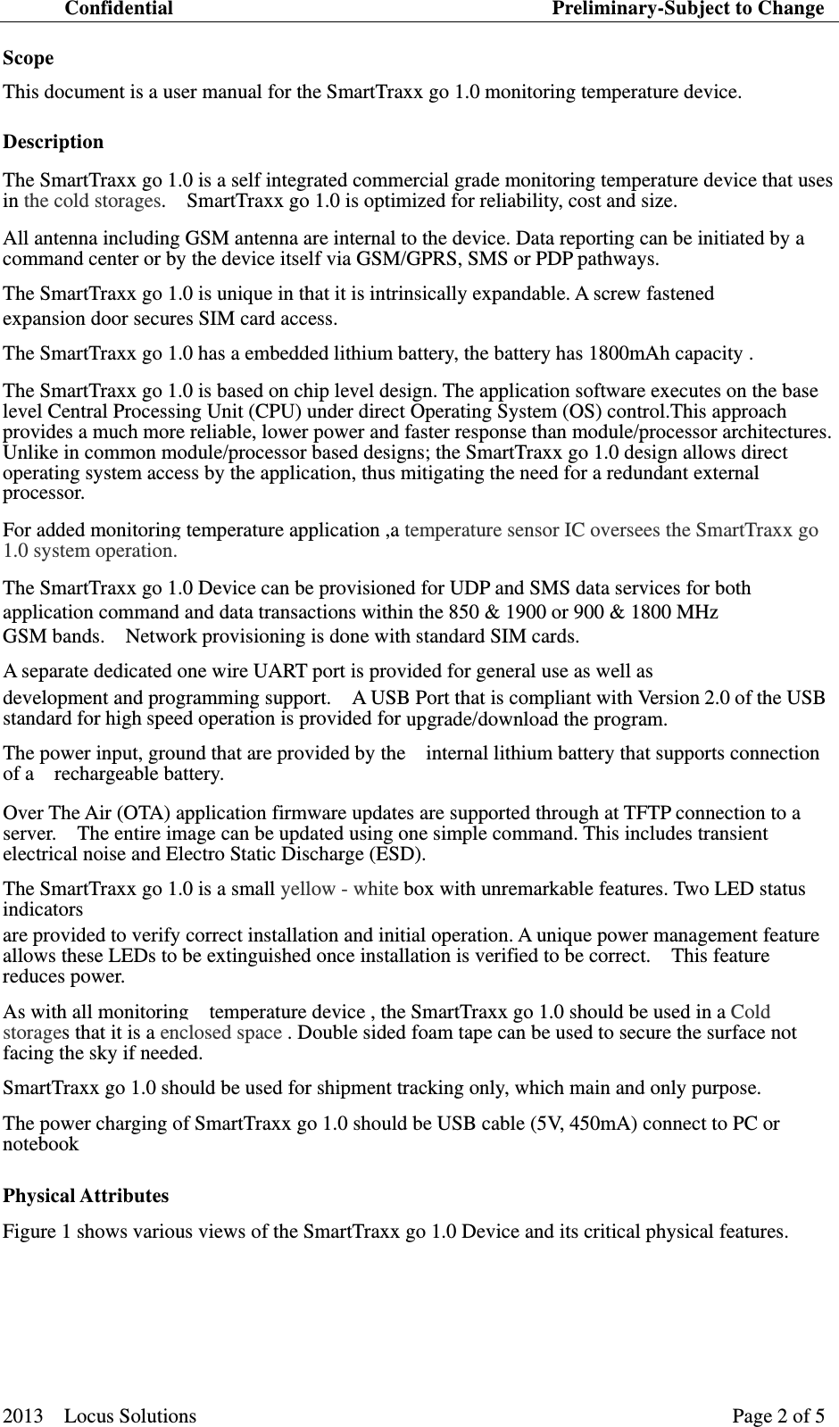 Confidential                                     Preliminary-Subject to Change 2013  Locus Solutions  Page 2 of 5   Scope   This document is a user manual for the SmartTraxx go 1.0 monitoring temperature device. Description   The SmartTraxx go 1.0 is a self integrated commercial grade monitoring temperature device that uses in the cold storages.    SmartTraxx go 1.0 is optimized for reliability, cost and size.   All antenna including GSM antenna are internal to the device. Data reporting can be initiated by a command center or by the device itself via GSM/GPRS, SMS or PDP pathways. The SmartTraxx go 1.0 is unique in that it is intrinsically expandable. A screw fastened   expansion door secures SIM card access. The SmartTraxx go 1.0 has a embedded lithium battery, the battery has 1800mAh capacity .   The SmartTraxx go 1.0 is based on chip level design. The application software executes on the base level Central Processing Unit (CPU) under direct Operating System (OS) control.This approach provides a much more reliable, lower power and faster response than module/processor architectures.   Unlike in common module/processor based designs; the SmartTraxx go 1.0 design allows direct operating system access by the application, thus mitigating the need for a redundant external processor.  For added monitoring temperature application ,a temperature sensor IC oversees the SmartTraxx go 1.0 system operation. The SmartTraxx go 1.0 Device can be provisioned for UDP and SMS data services for both   application command and data transactions within the 850 &amp; 1900 or 900 &amp; 1800 MHz   GSM bands.    Network provisioning is done with standard SIM cards.    A separate dedicated one wire UART port is provided for general use as well as   development and programming support.    A USB Port that is compliant with Version 2.0 of the USB standard for high speed operation is provided for upgrade/download the program. The power input, ground that are provided by the    internal lithium battery that supports connection of a  rechargeable battery.Over The Air (OTA) application firmware updates are supported through at TFTP connection to a server.    The entire image can be updated using one simple command. This includes transient electrical noise and Electro Static Discharge (ESD).     The SmartTraxx go 1.0 is a small yellow - white box with unremarkable features. Two LED status indicators  are provided to verify correct installation and initial operation. A unique power management feature allows these LEDs to be extinguished once installation is verified to be correct.    This feature reduces power.   As with all monitoring    temperature device , the SmartTraxx go 1.0 should be used in a Cold storages that it is a enclosed space . Double sided foam tape can be used to secure the surface not facing the sky if needed. SmartTraxx go 1.0 should be used for shipment tracking only, which main and only purpose. The power charging of SmartTraxx go 1.0 should be USB cable (5V, 450mA) connect to PC or notebook Physical Attributes   Figure 1 shows various views of the SmartTraxx go 1.0 Device and its critical physical features.     