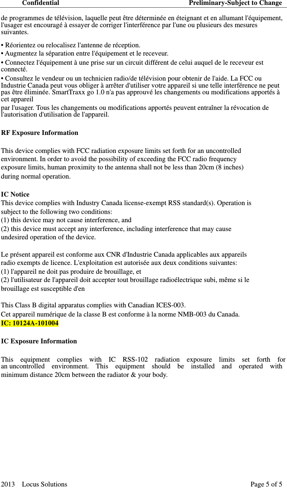 Confidential                                     Preliminary-Subject to Change 2013  Locus Solutions  Page 5 of 5   de programmes de télévision, laquelle peut être déterminée en éteignant et en allumant l&apos;équipement, l&apos;usager est encouragé à essayer de corriger l&apos;interférence par l&apos;une ou plusieurs des mesures suivantes. • Réorientez ou relocalisez l&apos;antenne de réception.   • Augmentez la séparation entre l&apos;équipement et le receveur.   • Connectez l&apos;équipement à une prise sur un circuit différent de celui auquel de le receveur est connecté.  • Consultez le vendeur ou un technicien radio/de télévision pour obtenir de l&apos;aide. La FCC ou Industrie Canada peut vous obliger à arrêter d&apos;utiliser votre appareil si une telle interférence ne peut pas être éliminée. SmartTraxx go 1.0 n&apos;a pas approuvé les changements ou modifications apportés à cet appareil   par l&apos;usager. Tous les changements ou modifications apportés peuvent entraîner la révocation de l&apos;autorisation d&apos;utilisation de l&apos;appareil.   RF Exposure Information   This device complies with FCC radiation exposure limits set forth for an uncontrolled   environment. In order to avoid the possibility of exceeding the FCC radio frequency   exposure limits, human proximity to the antenna shall not be less than 20cm (8 inches)   during normal operation.   IC Notice   This device complies with Industry Canada license-exempt RSS standard(s). Operation is   subject to the following two conditions: (1) this device may not cause interference, and (2) this device must accept any interference, including interference that may cause   undesired operation of the device.   Le présent appareil est conforme aux CNR d&apos;Industrie Canada applicables aux appareils   radio exempts de licence. L&apos;exploitation est autorisée aux deux conditions suivantes: (1) l&apos;appareil ne doit pas produire de brouillage, et (2) l&apos;utilisateur de l&apos;appareil doit accepter tout brouillage radioélectrique subi, même si le   brouillage est susceptible d&apos;en   This Class B digital apparatus complies with Canadian ICES-003.   Cet appareil numérique de la classe B est conforme à la norme NMB-003 du Canada.   IC:10124A-101004 IC Exposure Information   This  equipment  complies  with  IC  RSS-102  radiation  exposure  limits  set  forth  for  an uncontrolled  environment.  This  equipment  should  be  installed  and  operated  with  minimum distance 20cm between the radiator &amp; your body.    　　  