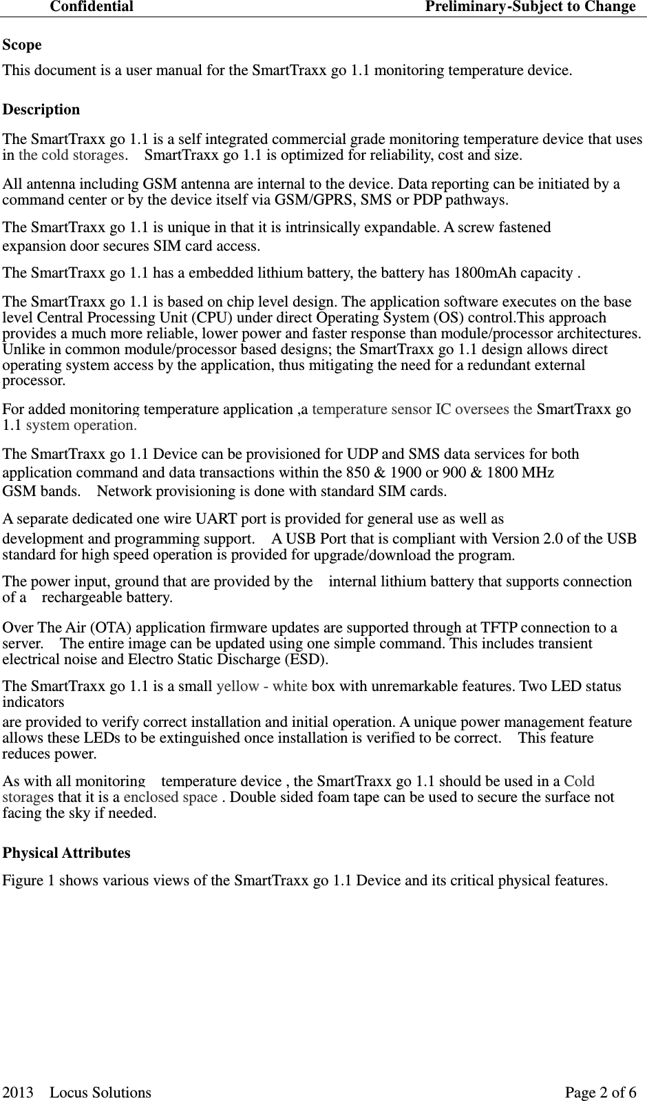 Confidential                                                                          Preliminary-Subject to Change  2013    Locus Solutions                                                                 Page 2 of 6   Scope   This document is a user manual for the SmartTraxx go 1.1 monitoring temperature device. Description   The SmartTraxx go 1.1 is a self integrated commercial grade monitoring temperature device that uses in the cold storages.    SmartTraxx go 1.1 is optimized for reliability, cost and size.   All antenna including GSM antenna are internal to the device. Data reporting can be initiated by a command center or by the device itself via GSM/GPRS, SMS or PDP pathways. The SmartTraxx go 1.1 is unique in that it is intrinsically expandable. A screw fastened   expansion door secures SIM card access. The SmartTraxx go 1.1 has a embedded lithium battery, the battery has 1800mAh capacity .   The SmartTraxx go 1.1 is based on chip level design. The application software executes on the base level Central Processing Unit (CPU) under direct Operating System (OS) control.This approach provides a much more reliable, lower power and faster response than module/processor architectures.   Unlike in common module/processor based designs; the SmartTraxx go 1.1 design allows direct operating system access by the application, thus mitigating the need for a redundant external processor.   For added monitoring temperature application ,a temperature sensor IC oversees the SmartTraxx go 1.1 system operation. The SmartTraxx go 1.1 Device can be provisioned for UDP and SMS data services for both   application command and data transactions within the 850 &amp; 1900 or 900 &amp; 1800 MHz   GSM bands.    Network provisioning is done with standard SIM cards.     A separate dedicated one wire UART port is provided for general use as well as   development and programming support.    A USB Port that is compliant with Version 2.0 of the USB standard for high speed operation is provided for upgrade/download the program. The power input, ground that are provided by the    internal lithium battery that supports connection of a    rechargeable battery.Over The Air (OTA) application firmware updates are supported through at TFTP connection to a server.    The entire image can be updated using one simple command. This includes transient electrical noise and Electro Static Discharge (ESD).     The SmartTraxx go 1.1 is a small yellow - white box with unremarkable features. Two LED status indicators   are provided to verify correct installation and initial operation. A unique power management feature allows these LEDs to be extinguished once installation is verified to be correct.    This feature reduces power.   As with all monitoring    temperature device , the SmartTraxx go 1.1 should be used in a Cold storages that it is a enclosed space . Double sided foam tape can be used to secure the surface not facing the sky if needed. Physical Attributes   Figure 1 shows various views of the SmartTraxx go 1.1 Device and its critical physical features.       